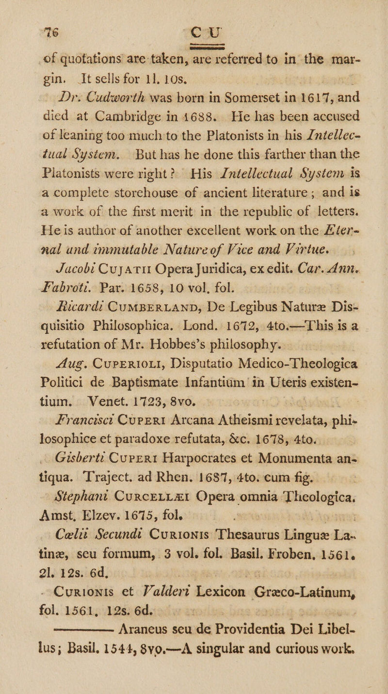 _of quotations’ are: taken, are referred to in the mar- gin. It sells for 11. 10s, Dr. Cudworth was born in Somerset in 1617, and died at Cambridge in 4688. He has been accused of leaning too muchto the Platonists in his Zntellec- tual System. But has he done this farther than the Platonists were right? His Jntellectual Systenv is a complete storehouse of ancient literature ; and is a work of the first merit in the republic of letters. Heis author of another excellent work on the £ier- nal und immutable Nature of Vice and Virtue. Jacobi Cuyatu Opera Juridica, ex edit. Car..dnn. Fabroti. Par. 1658, 10 vol, fol. Ruwardi CUMBERLAND, De Legibus Nature Dis- quisitio Philosophica. Lond. 1672, 4to.—This is a refutation of Mr. Hobbes’s philosophy. Aug. CuPERi0ui, Disputatio Medico-Theologica Politic’ de Baptismate Infantitm in Uteris existen- tium. Venet. 1723, 8vo. Francisct Curpert Arcana Atheismi siete phi- losophice et paradoxe refutata, &amp;c. 1678, 4to. _ Gisbertt CurERt Harpocrates et Monumenta an- tiqua. Traject. ad Rhen. 1687, 4to. cum fig. : Stephani CuRCELLAI Opera omnia ereetion Amst, Elzev. 1675, fol. | Celi Secundi Curionis Thesaurus lee bi tine, seu formum, 3 vol. fol. Basil. Froben, 1561. 21. 12s. 6d, ) - Curionis et Valdert lidcitihee Grenco-Latinum, fol. 1561, 12s. 6d. Araneus seu de Providentia Dei Libel- lus; Basil. 1544, 8vo.—A singular and curious work.