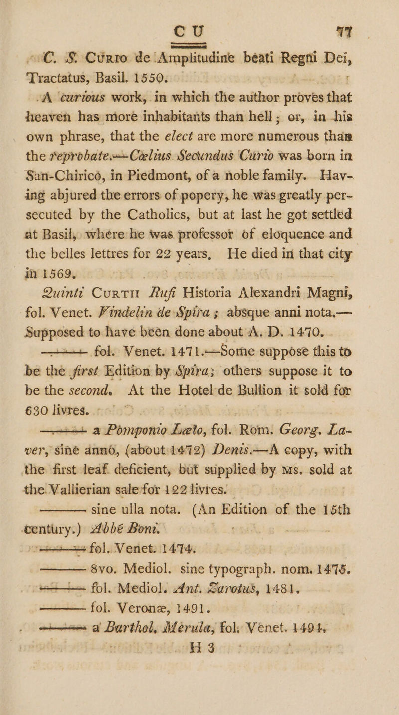 oC. §&amp; Curto de sdcccpelstealinds beati Rega Dei, Teactabub: Basil. 1550. : A ‘curteus work, in which the author uth that heaven has more inhabitants than hell; or, in -his own phrase, that the elect are more numerous thar the *eprobate.—-Ceelius. Secundus Curio was born in San-Chirico, in Piedmont, of a noble family... Hav- ing abjured the errors of popery, he was greatly per- secuted by the Catholics, but at last he got settled at Basil, where he was professor of eloquence and the belles lettres for 22 em He died in that city in 1569, Quintt Curt “Ruf Historia andere Magni, fol. Venet. Vindelin de Spira ; absque anni nota.a— Supposed to have been done about A. D. 1470. —+-+ fol. Venet. 1471.—Some suppose this to be the first Edition by Spira; others suppose it to be the second. At the biyeelede Bullion it sold for 630 livres. ° ——+++ a Pomponio dis fol. Rom! Georg. La- ver, sine dnno, (about: 1472) Denis.—A copy, with the first leaf deficient, but supplied ne ms. sold at the. Vallierian sale for 122 livres. sine ulla nota. (An Edition of the 15th century.) 16bé Bone. _—~ | a fol. Venet. 1474, 8vo. Mediol. sine typograph. nom. 1478. = fol. Mediol. Ant. Sarotus, 1481. fol. Verone, 1491. == a Barthel, Meérula, fol: Venet. 1494, Hi 3