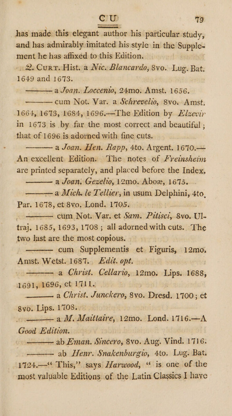 has made this elegant author his particular study, and has admirably imitated his style in the 7 Supple. ment he has affixed to this Edition. - 2. Curt. Hist. a Nic. Blancardo, 8vo. Lug. Bat. 1649 and 1673. a Joan. Loccento, 24mo. Amst. 1656. —cum Not. Var. a Schrevelio, 8vo. Amst, 1664, 1673, 1684, 1696.—The Edition by Elzevir in 1673 is by far the most correct and beautiful ; that of 1696 is adorned with fine cuts. a Joan. Hen. Rapp, 4to. Argent. 1670.— An excellent. Edition. The notes of Frecnsheim are printed separately, and placed before the Index, a Joan. Gezelio, 12mo. Aboz, 1675. a Mich. le Tellier, in usum Delphini, 4to, Par. 1678, et 8vo, Lond. 1705. cum Not. Var. et Sam. Bildivak 8vo. Ul. tibia 1685, 1693, 1708; all adorned with cuts. The two last are the most copious. cum Supplementis et Dikweia 12mo, Amst. Wetst. 1687. Edit. opt. a Christ. Cellarto, 12mo0. Lips. 1688, 1691, 1696, et 1711. a Christ. Junckero, bie Dresd. 1700; et 8vo. Lips. 1708.. j ~a M. Maitiaire, 12mo. Lond. 1716.—A Good Edition. ) ab Eman. Sincero, 8vo. Aug. Vind. 1716. ab Henr. Snakenburgio, 4to. Lug. Bat. 1724.—“ This,” says Harwood, “ is one of the most valuable Editions of the Latin Classics I have