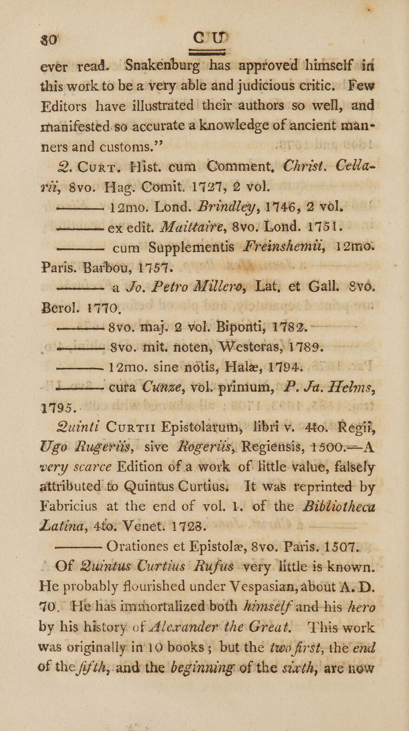 $0) Cc evér read. — Snakéenburg has approved himself in this work to be a very able and judicious critic. Few Editors have illustrated their authors so well, and manifested. so ee a mamaininna of ancient man- ners and customis.’ 2. Curt. Hist. cum Comment, Christ Cella vt, 8vo. Hag. Comit. 1727, 2 vol. lamo. Lond. Brindley, 1146, 2 vol. ex edit. Mazitaire, 8vo. Lond. 1751. cum Sapplementis —— 12mo. Paris. oe L757. 1 ees a Jo. Petro Millero, Lat, et Gal. Sv. Berol. 1770. . $vo. mit. noten, Westeras, 1789. 12mo. sine notis, Hale, 1794. = cura — vol. sip P, Ja. =n VT95. : Quintt CurtTit Epietebinetny: iba. 4to. Resi, Ugo Rugeris, sive Rogeriis, Regiensis, +500.— wery scarce Edition of a work of Httle value, falsely attributed to Quintus Curtius:; It was reprinted by Fabricius at the end of vol. 1. of the isiisceuiiabiees Latina, 4to. Venet. 1728. Orationes et Epistole, 8vo. Paris. 1507. Of Quintus Curtius’ Rufus very little-is known. - He probably flourished under Vespasian, about A.D. 70, He has inihortalized both Aamself and-his hero — by his history of Alerander the Great, This work was originally in’ 10 books ; but the two first, the end of the fifth, and the beginning of the strth, are now { LG