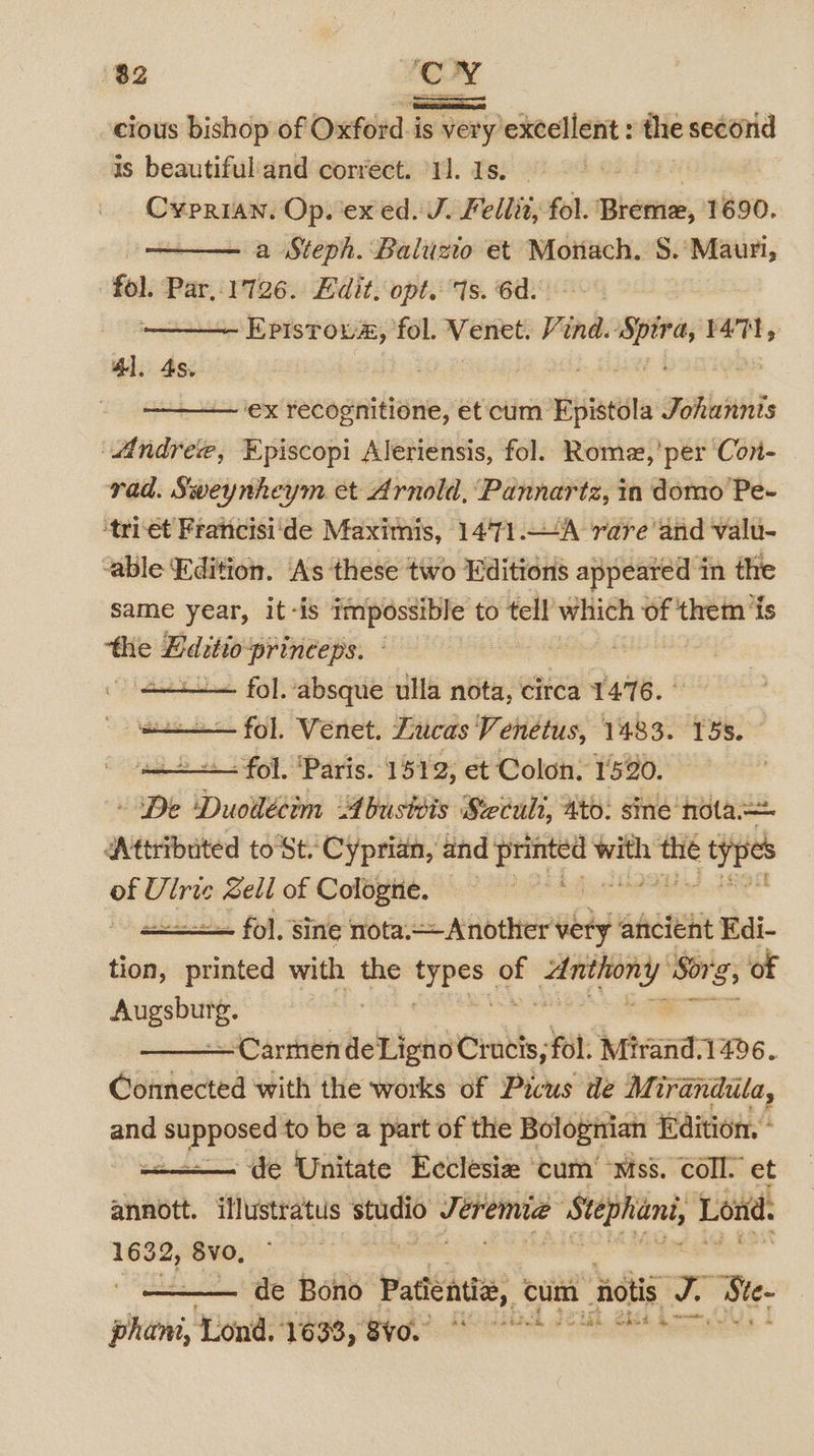 — cious bishop of Oxford is very'excellent : the second is beautifuland correct. “11. 1s. | Cyprian. Op. ex ed. J. Fellit, fol. Bhanu, 1690. , a Steph. Baluzio et Moriach. 8.’ Mauri, fol. Par,.1726. Edit. opt. 1s. 6d. Epistoua, fol. Venet. Vind. Spira, t471, 41. 4s. ex recognitione, et cum Epistola Johannis “Andree, Episcopi Aleriensis, fol. Romez,’per Con- rad. Sweynheym et Arnold, Pannartz, in domo Pe- ‘triét Francisi'de Maximis, 1471.—A rare and valu- able Edition. As these two Editions appeared in the same year, it-is impossible to tell’ which of them ‘is the Editio princeps. vere - sii fol. absque ulla nota, circa 1476. ° fol. Venet. Lucas Venetus, 1483. 158. - fol. ‘Paris. 1512, et Colon. 1590. De Duollécim Abusivis Seculi, ato. sine nota Attributed toSt. Cyprian, and ge with ar types ge Ulrie Sell of Cologne. a fol, sine nota. Another very ancient Edi- tion, aces with the meee . Fee ie rss of eee e: ~Carmen teleloid Crucis, fol. Mivandt 1496. Connected with the works of Picus de Mirandila, and gy acaee to be a part of the Bolognian Edition. * de Unitate Ecclesia ‘cum’ Mss. Coll. et annott. illustratus studio Jerema Stephani, Lond. —— Svo, de Bono Padé, cum 1 otis me Ste- phat Ea es Seb APO FO ee he