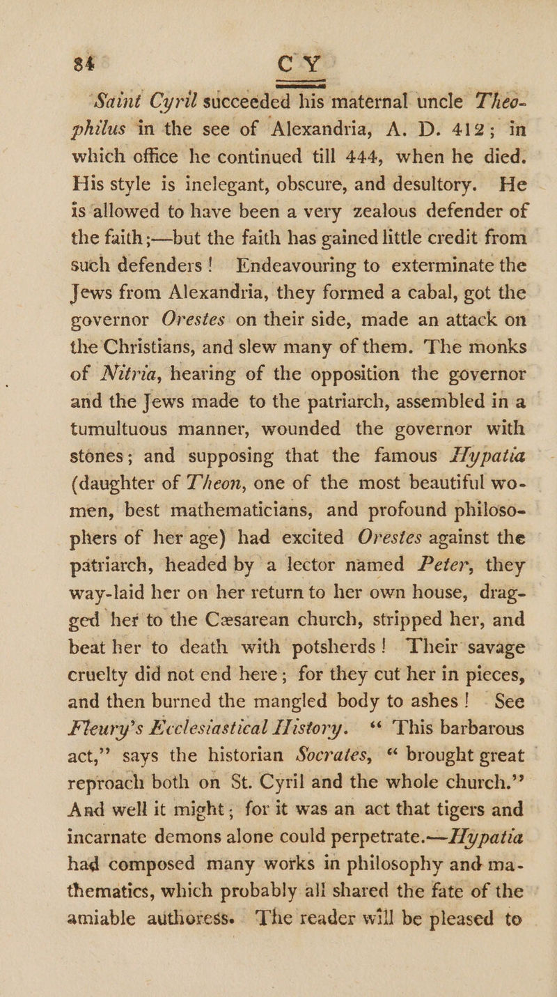 3h CY ‘Saint Cyril succeeded his maternal uncle Theo- philus in the see of Alexandria, A. D. 412; in which office he continued till 444, when he died. His style is inelegant, obscure, and desultory. He is allowed to have been a very zealous defender of the faith ;—but the faith has gained little credit from such defenders! Endeavouring to exterminate the Jews from Alexandria, they formed a cabal, got the governor Orestes on their side, made an attack on the Christians, and slew many of them. The monks of Nitria, hearing of the opposition the governor and the Jews made to the patriarch, assembled in a tumultuous manner, wounded the governor with stones; and supposing that the famous Hypatia (daughter of Jeon, one of the most beautiful wo- men, best mathematicians, and profound philoso- phers of her age) had excited Orestes against the patriarch, headed by a lector named Peter, they way-laid her on her return to her own house, drag- ged her to the Cesarean church, stripped her, and beat her to death with potsherds! ‘Their savage cruelty did not end here; for they cut her in pieces, and then burned the mangled body to ashes! - See Fteury’s Ecclesiastical History. ‘ This barbarous act,” says the historian Socrates, “ brought great — reproach both on St. Cyril and the whole church.” And well it might; for it was an act that tigers and incarnate demons alone could perpetrate.—Hypatia had composed many works in philosophy and ma- thematics, which probably all shared the fate of the amiable authoress. The reader will be pleased to
