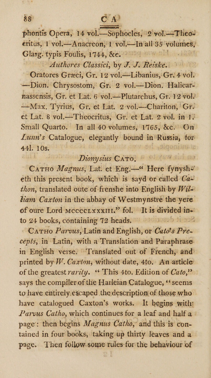 as en 4 phontis Opera, 14 vol. —Sophocles, | 2 vol.—Theo= éritus, 1 vol. —Anacreon, 1 vol.—In all 35 volumes; Glasg. typis Foulis, 1744, &amp;e. © Authores Classici, by J. J. Reiske. Oratores Greci, Gr. 12 vol. ~-Libanius,: Gr. 4 vol. —Dion. ‘Chrysostom, Gr. 2 vol.—Dion. Halicar- nassensis, Gr. et Lat. 6 vol.—Plutarchus, Gr. 12 vols —Max. Tyrius, Gr. et Lat. 2-vol.—Chariton, ' Gr. et Lat. 8 vol.—Theocritus, Gr. et Lat. 2 vol. in le Small Quarto. In all 40 volumes, 1165, &amp;c. On Lunn’s Catalogue, elegantly mciann in’ none for 44]. (10s. Seg an oa: Dionysus CAPO, &amp; OXON Catuo Magnus; Lat. et Eng.—*“ Here Fynryshe eth this present book, which is sayd or called Ca+ thon, translated oute of frenshe into English by Wil ham Caxton in the abbay of Westmynstré the yere of oure Lord mecceixxxut.” fol. It is — to 24 books, containing 72 heads. — Catuo Parvus, Latin and English, or Cutae: Pre- cepts, in Latin, with a Translation and Paraphrase- in English verse. ‘Translated out of French,: and’ printed by W. Carton; without date, 4to, Ain article of the greatest rarely. ‘© This 4to. Edition of Cato,” says the compiler.of the Havleian Catalogue, ‘‘ seems to have entirely.escaped the description of those who have catalogued Caxton’s works. It begins with: Parvus Cathe, which continues for a leaf and half a» page’: then begins Magnus Catho, and this is con- tained in four books, taking up thirty leaves and a page. Then follow-some rules-for the behaviour of