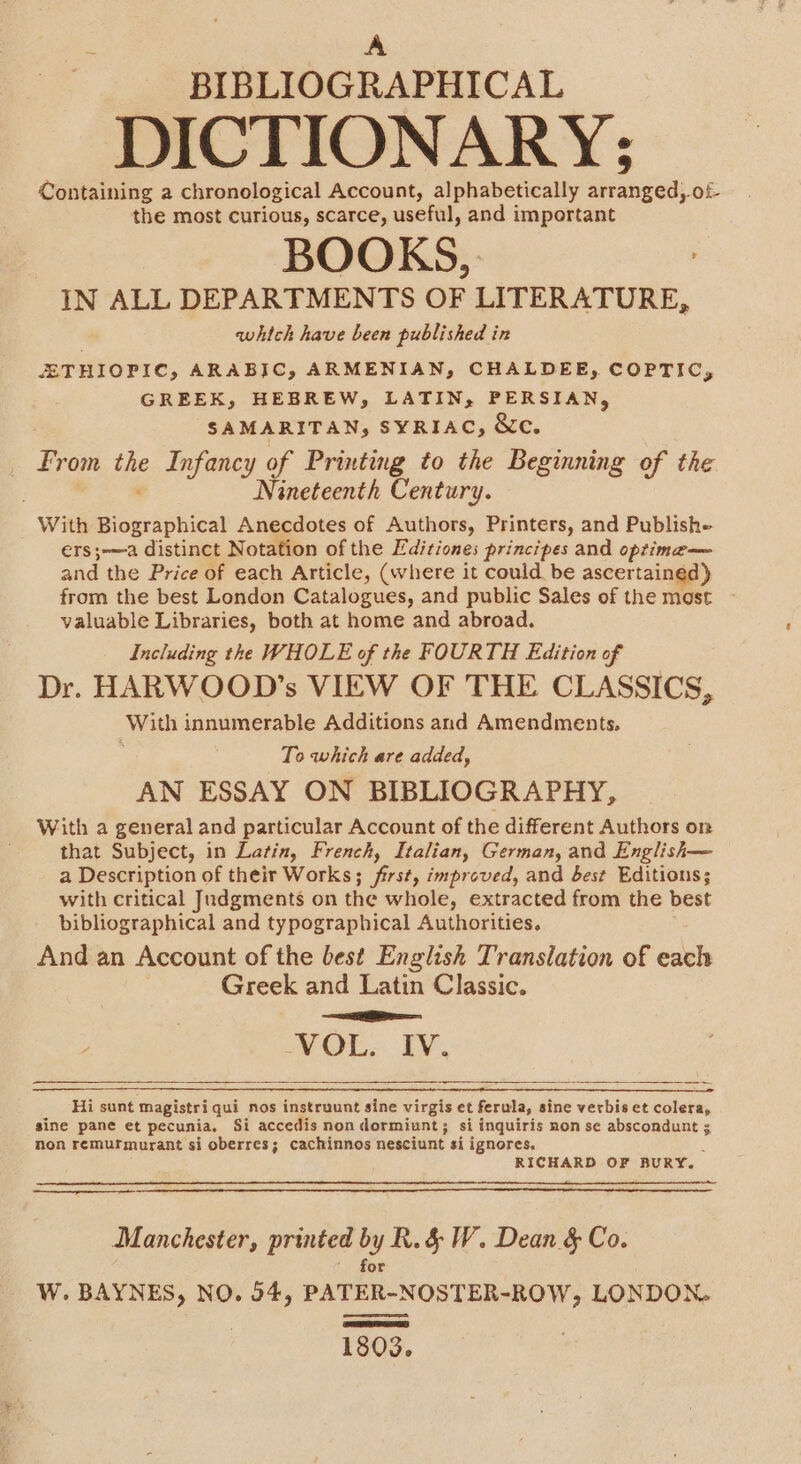 ; , m BIBLIOGRAPHICAL DICTIONARY; Containing a chronological Account, alphabetically arranged,.of the most curious, scarce, useful, and important BOOKS, IN ALL DEPARTMENTS OF LITERATURE, i which have been published in ETHIOPIC, ARABIC, ARMENIAN, CHALDEE, COPTIC, GREEK, HEBREW, LATIN, PERSIAN, SAMARITAN, SYRIAC, &amp;c. From ike Infancy of Printing to the Beginning of the Nineteenth Century. With pectskicn Anecdotes of Authors, Printers, and Publishe ers;—a distinct Notation of the Editiones principes and optima— and the Price of each Article, (where it could be ascertained) from the best London Catalogues, and public Sales of the most valuable Libraries, both at home and abroad. Including the WHOLE of the FOURTH Edition of 3 Dr. HARWOOD?’s VIEW OF THE CLASSICS, With innumerable Additions and Amendments, To which are added, AN ESSAY ON BIBLIOGRAPHY, With a general and particular Account of the different Authors on that Subject, in Latin, French, Italian, German, and English— a Description of their Works; a improved, and best Editions; with critical Judgments on the whole, extracted from the best bibliographical and typographical Authorities. And an Account of the best English Translation of eh Greek and Latin Classic. ee ; | VOL. IV. Hi sunt magistri qui nos instruunt sine virgis et ferula, sine verbis et colera, sine pane et pecunia. Si accedis non dormiunt; si inquiris non se abscondunt ; non remurmurant si oberres; cachinnos nesciunt si ignores. RICHARD OF BURY. Manchester, printed by R.&amp; W. Dean &amp; Co. for 1803.