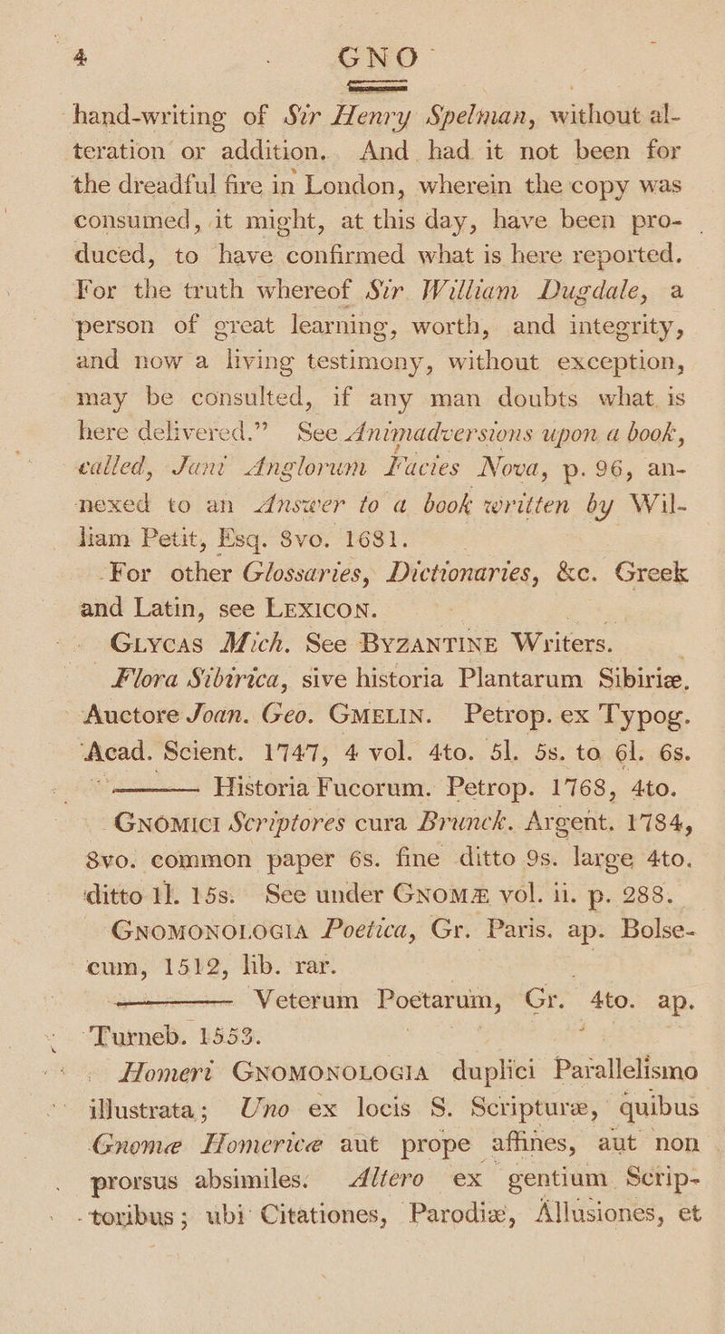 -hand-writing of Sir Henry Spelman, without al- teration or addition. And had it not been for the dreadful fire in London, wherein the copy was consumed, it might, at this day, have been pro- | duced, to have confirmed what is here reported. For the truth whereof Sir. William Dugdale, a person of great learning, worth, and integrity, and now a dike testimony, without exception, may be consulted, if any man doubts what. is here delivered.” See dAnimadversions upon a book, called, Jani Anglorum Facies Nova, p. 96, an- nexed to an &lt;dnswer to a book written by Wil- liam Petit, Esq. Svo. 1681. -For other Glossaries, Dictionaries, &amp;e. Greek and Latin, see LEXICON. Giycas Mich. See BYZANTINE Writers. | Flora Sibirica, sive historia Plantarum Sibiriz. Auctore Joan. Geo. GMELIN. Petrop. ex Typog. Acad. ‘Scient. 1747, 4 vol. 4to. 51. 5s. to 6l. 6s. ‘ee Historia Fucorum. Petrop. 1768, 4to. -Gnomici Scriptores cura Brunck. Ay gent, 1784, 8vo. common paper 6s. fine ditto 9s. large 4to. ditto 1]. 15s. See under GNom@ vol. il. p. 288. Gnomono.ocia Poetica, Gr. ‘Paris. ap. Bolse- cum, 1512, hb. ‘rar. eer um Poetarum, Gre Ato. ap. Turneb. 155 Homer Giclee duplici pacatlatteins iWustrata; Uno ex locis S. Scripture, quibus Gnome Homerice aut prope afhnes, aut non | prorsus absimiles. Altero ex gentium | Scrip- Daa cia ubi: Citationes, Parodix, Allusiones, et
