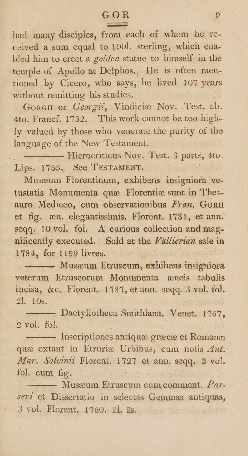 had many disciples, from each of whom he re- ceived a sum equal to 100l. sterling, which ena- bled him to erect a golden statue to himself in the temple of Apollo at Delphos., He 1s often men- tioned by Cicero, who says, he lived 107 years without remitting his studies. Gore or Georgit, Vindicie Nov. Test. ab. 4to. Francf. 1732. This work cannot be too high- ly valued by those who venerate the purity of the language of the New ‘Testament. = Hierocriticus Nov. Test. 3 parts, 4to. Lips. 1733. See TESTAMENT. re Museum Florentinum, exhibens insigniora ve- tustatis Monumenta que Florentiz sunt in Thes- auro Mediceo, cum observationibus /’ran. Gorit et fig. en. elegantissimis. Florent. 1731, et ann. seqq. 10 vol. fol. A curious collection and mag- nificently executed. Sold at the is alvvertan sale in 1784, for 1199 livres. Museum Etruscum, ‘exhibens i insigniora -veterum ‘i chaeea gt Monumenta eneis tabulis incisa, &amp;c. Florent...1737, et ann. — 3 vol. fol. gl. 10s. ——— Dactylotheca Smithiana. Venet. 1767, 2 vol. fol. : 7 i - Inscriptiones antiques sraecap’ et Roman que extant in Etruriz Urbibus, cum notis dnt. Mar. Salvin Florent,. 1727. et ann. i 3 vol. fol. cum fic. Misaeivis Etr uscum cum comment. poh sert et Dissertatio in sclectas Gemmas antiquas, 3 vol. Florent. 1760. 21. 2