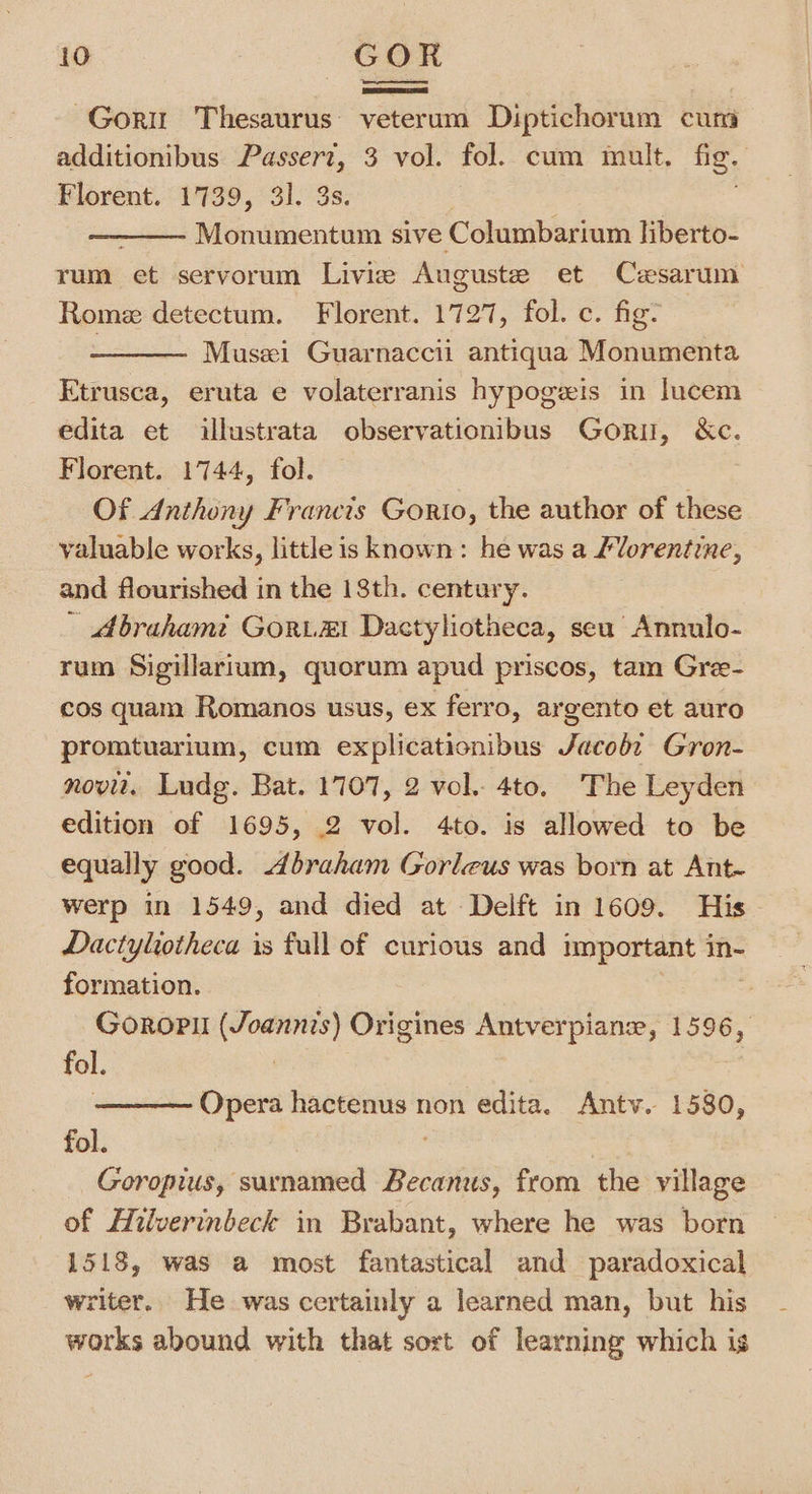 -Goru Thesaurus: veterum Diptichorum cum additionibus Passert, 3 vol. fol. cum mult. fig. | Florent. 1739, 31. 3s. Monumentum sive Columbarium liberto- rum et servorum Livie Auguste et Cesarum Rome detectum. Florent. 1727, fol. c. fig: , Musi Guarnaccii antiqua Monumenta Etrusca, eruta e volaterranis hypogeis in lucem edita et illustrata observationibus Gori, &amp;c. Florent. 1744, fol. Of Anthony Francis Gorto, the author of these valuable works, little is known: he was a /Vorentine, and flourished in the 18th. century. Abrahamt GoRLEI Dactyliotheca, seu Annulo- rum Sigillarium, quorum apud priscos, tam Gree- cos quam Romanos usus, ex ferro, argento et auro promtuarium, cum explicationibus Siege Gron- novu. Ludg. Bat. 1707, 2 vol. 4to. The Leyden edition of 1695, 2 vol. 4to. is allowed to be equally good. braham Gorleus was born at Ant- werp in 1549, and died at Delft in 1609. His Dactyliotheca is fall of curious and important in- formation. | Goropi (Joannis) Origines Antverpianxe, 1596, fol. | Opera hactenus non edita. Antv. 1580, fol. | Goropius, surnamed Becanus, from the village of Hilverinbeck in Brabant, where he was born 1518, was a most fantastical and paradoxical writer. He was certainly a learned man, but his works abound with that sort of learning which is