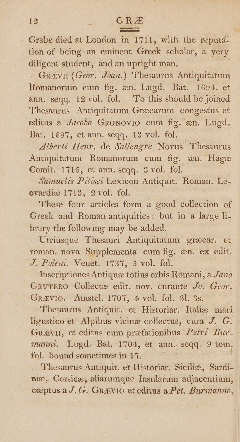 - Grabe died at London in 1711, with the reputa- 3 tion of being an eminent Greek sc holar, a very diligent student, and an upright man. - Grevil (Geor. Joan.) Thesaurus Antiquitatum Romanorum cum fig. en. Lugd. Bat. 1694. et ann. seqq. 12 vol. fol. To this should be joined Thesaurus Antiquitatum Grecarum congestus et editus a Jacobo Gronovio. cum fig. en. Lugd. Bat. 1697, et ann. seqq. 13 vol. fol. Alberti Henr. de Sallengre Novus Thesaurus Antiquitatum Romanorum cum fig. an. Hage Comit. 1716, et ann. seqq. 3 vol. fol. Samuelts Prtisct Lexicon Antiquit. Roman. Le- ovardie 1713, 2 vol. fol. These four articles form a good collection of Greek and Roman antiquities: but in a large li- brary the following may be added. Utriusque Thesauri Antiquitatum grecar. et roman. nova Supplementa cum fig. en. ex edit. J Polem. Venet: 1137, 5 vol. fol. Inscriptiones Antique totius orbis Romani, a Jano ~Grutero Collecte edit. nov, curante’ Jo. Geor. Gravio. Amstel. 1707, 4 vol. fol. 3]. 3s. Thesaurus Antiquit. et Historiar. Italie mari ligustico et Alpibus vicine collectus, cura J. G. Gravil, et editus cum prefationibus Petr? Bur- - mann. Luegd. Bat. 1704, et ann. seqq. 9 tom. fol. bound sometimes in 17. Thesaurus Antiquit. et Historiar. Sicilie, Sardi- nix, Corsice, aliarumque Insularum ddhacknuiGHt ceeptusaJ.G. GR«zVIO et editus a Pet. Burmanno,