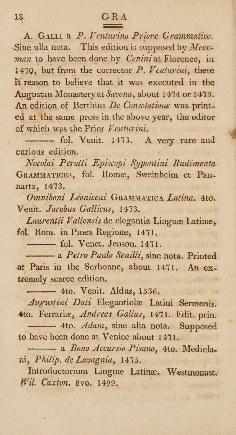A. Gatti a P. Venturina Priore Grammatico. -Sine ulla nota. This edition is supposed by Mcer- man to have been done by Ceninz at Florence, in 1470, but. from the corrector P. Venturini, there is reason to believe that it was executed in the Augustan Monastery at Savona, about 1474 or 1475. An edition of Berthius De Consolatrone was. print- ed at the same press in the above year, the editor of which was the Prior Venturini. fol. Venit. 1473. A sei rare and curious edition. Nocolai Perotti Episcopi Secale Rudimenta Grammatices, fol. Rome, Sweinheim et Pan- hartz, 1473. Omnibont Leonicent GRaMMATICA Latina. Aes Venit. Jacobus Gullicus, 1473. Laurentu Vallensis de elegantia Lingue Laibivns fol. Rom. in Pinea aecien 1471, —— fol. Venet. Jenson. 1471. a Petro Paulo Senilli, sine nota. Buinied at Paris in the Sorbonne, about 1471. An ex- tremely scarce edition. 3 4to. Venit. Aldus, 1536, | Augustint Dati Elegantiole Latini inant 4to. Ferrarie, Andreas Gallus, 1471. Edit. prin. 4to. ddam, sine alia nota. Supposed to have been done at Venice about 1471. , a Lono Accursio Pisano, 4to. Mediola- ni, Philip. de Lavagnia, 1475. Introductorium Lingue Latine, Westmonast; Wil. Caxton. 8vo. 1499.
