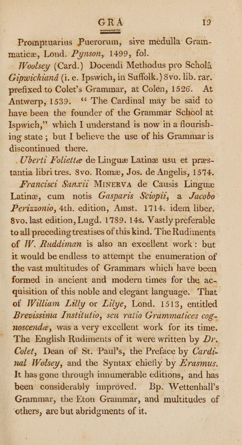 Promptuarius Puerorum, sive medulla Gram- matice, Lond. Pynson, 1499, fol. . Woolsey (Card.) Docendi Methodus pro Schola Gipwichiand (i. e. Ipswich, in Suffolk.) vo. lib. rar. prefixed to Colet’s Grammar, at Colen, 1526. At Antwerp, 1539. ‘* The Cardinal may be said to have been the founder of the Grammar School at Ispwich,” which I understand is now in a flourish- ing state ; but I believe the use of his Grammar is discontinued there. Uberti Foliette de Linguz Latinz usu et pres- tantia libritres. Svo. Rome, Jos. de Angelis, 1574. Francisct Sanxit. Minerva de Causis Lingus Latine, cum notis Gasparis Sciopit, a Jacobo Perizzonio, 4th. edition, Amst. 1714. idem liber, 8vo. last edition, Lugd. 1789. 14s. Vastly preferable to all preceding treatises of this kind. The Rudiments of W. Ruddiman is also an excellent work: but it would be endless to attempt the enumeration of the vast multitudes of Grammars which have been formed in ancient and modern times for the ac- quisition of this noble and elegant language. That of William Lilly or Lilye, Lond. 1513, entitled _ Brevissima Institutio, sew ratio Grammatices cog- noscende, was a very excellent work for its time. The English Rudiments of it were written by Dr. Colet, Dean of St. ‘Paul’s, the Preface by Cardi. nal Wolsey, and the Syntax’ chiefly by Zrasmus. It has gone through innumerable editions, and has been considerably imprdved. Bp. Wettenhall’s Grammar, the Eton Grammar, and multitudes of ‘others, are but abridgments of it.