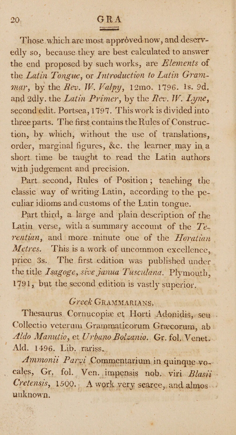 Those. which are most approved now, and deserv- edly so, because.they are best calculated to answer the end proposed by such works, are Llements of the Latin Tongue, or Introduction to Latin Gram- mar, by the Rev. W. Valpy, 12mo0. 1796. 1s. 9d. and 2dly. the Latin Primer, by the Rev. W. Lyne, second edit. Portsea, 1797. This work is divided into three parts. The first contains the Rules of Construc- tion, by which, without the use of translations, order, marginal figures, &amp;c. the learner may in a short. time. be taught to read the Latin authors with judgement and precision. | Part. second, Rules of Position; teaching the. classic way of writing Latin, according to the pe- culiar idioms and customs of the Latin tongue. Part third, a. large and plain description of the Latin verse, witha summary account of the Ze- rentian, and more.minute one of the Horatian Metres. ‘This is a work of uncommon excellence, price 3s. The first edition was published under the title Jsagoge, sive ganua Tuscuslana. Ply mouth, 1791, but the second edition is vastly superior. Greek GRAMMARIANS, Thesaurus. Cornucopie et Horti Adonidis,: sew. . Collectio veterum Grammaticorum Grecorum, ab: Aldo Manutio, et Urbano Bolzunio.. Gr. fol. Venet. Ald. 1496. Lib. rariss. | Ammonii Parg, Commentarium,; in quingne, VO- cales, Gr, fol. Ven. ,impensis nob... viri Blasi Cretensis, 1500. LA work very searce,. ang, almos.. unknown.