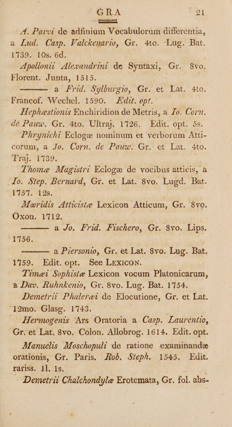 GRA 2h ey A. Parvt de adfinium Vocabulorum differentia, 2 Lud. Casp. Valckenario, Gr. 4to. Lug. Bat. 1739. 10s. 6d. Apollonii Alexandrini de Syntaxi, Gr. vo. Florent. Junta, 1515. a Frid. Sylburgio, Gr. et Lat. 4to. -Francof. Wechel. 1590. dat. opt. Hephestionis Enchiridion de Metris, a Zo. Corn. de Pauw. Gr. 4to. Ultraj, 1726. Edit. opt. 5s. Phrynichi Ecloge nominum et verborum Atti- corum, a Jo. Corn. de Pauw: Gr. et Lat. 4to. Traj. 1739 Thome Magistri Ecloge de vocibus atticis, a lo. Step. Bernard, Gr. et Lat. 8vo. ee Bat. PLT. 12s. Meridis Atticiste Lexicon Atticum, Gr. 8yvo. Oxon. 1712. sa a Jo. Frid. Fischero, Gr. Svo. Lips. “1756. a Piersonio, Gr. et Lat. 8vo. Lug. Bat. 1759. Edit. opt. See Lexicon. Timer Sophiste Lexicon vocum A rcniteces, a Dav. Ruhnkenio, Gr. 8vo. Lug. Bat. 1754. Demetri Phalereai de Elocutione, Gr. et Lat. ‘12mo. Glase. 1743. Hermogenis Ars Oratoria a Casp. Laurentio, Gr. et Lat. 8vo, Colon. Allobrog. 1614. Edit. opt. Manuelis Moschopult de ratione examinande orationis, Gr. Paris. Mob. Steph. 1545. Edit. Tariss. 11, Is. Demetrir Chalchondyle Erotemata, Gr. fol. abs.