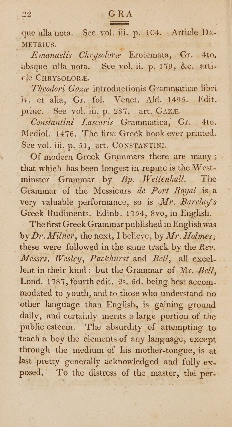 29 GRA que ulla nota. See vol. iii. P. 104. . Article De- METRIUS. —— Emanuelis Chi -ysolore. eer ed Gr. . 4to, absque ulla nota. See vol. ii. p. 179, &amp;c.. arti- cle CurysoLor 2. Theodort Gaze introductionis Grammatice libri iv. et alia, Gr. fol. Venet. Ald. 1495. Edit. princ. See vol. iii. p. 287, art. Gaza. Constantin’ Lascaris Grammatica, Gr. 4to. Mediol. 1476. The first Greék book ever printed. See vol. iii. p. 51, art. CONSTANTINI. Of modern Greek Grammars there are many ; - that which has been Jongest in repute is the West- minster Grammar by Sp. IWettenhall. The Grammar of the Messieurs de Port Royal is a very valuable performance, so is Afr. Barclay’s Greek Rudiments. Edinb. 1754, Svo, in English. _ The first Greek Grammar published in English was by Dr. Milner, the next, I believe, by Mr. Hales ; _these were followed in the same track by the Rev, Messrs. Wesley, Packhurst and Bell, all excel- lent in their kind: but the Grammar of Mr. Bell, Lond. 1787, fourth edit. 2s. 6d. being best accom- modated to youth, and to those who understand no other language than English, is gaining ground daily, and certainly merits a large portion of the public esteem. The absurdity of attempting to teach a boy the elements of any language, except through the medium of his mother-tongue, is at last pretty generally acknowledged and fully ex- posed. To the distress of the master, the per-