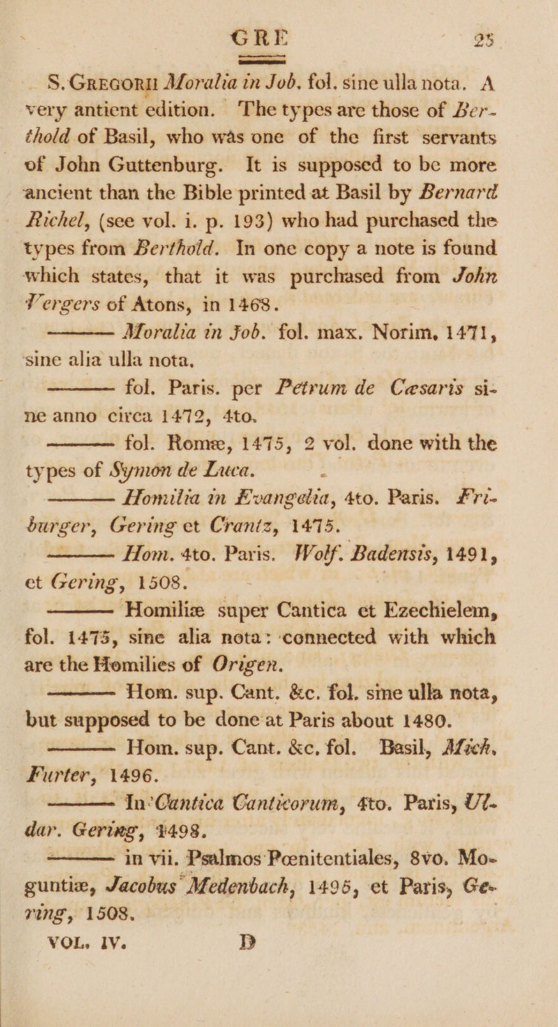 GRE 23 ESTEE) S. GREGOR Moralia in Job, fol. sine ulla nota. A very antient edition. The types are those of Ber- thold of Basil, who was one of the first servants of John Guttenburg. It is supposed to be more ancient than the Bible printed at Basil by Bernard Richel, (see vol. i. p. 193) who had purchased the types from Berthold. In one copy a note is found which states, that it was purchased from John Vergers of Atons, in 1468. Moralia in Fob. fol. max. Norim, 1471, ‘sine alia ulla nota, — fol. Paris. per Petrum de Cesaris si- ne anno circa 1472, 4to. fol. Rome, 1475, 2 vol. done with the types of Symon de Luca. ae Homiltia in Evangetta, 4to. Paris. £ri- burger, Gering et Crantz, 1475. : Hom. 4to. Paris. Wolf. Badensis, 1491, et Gering, 1508. | Homiliz super Cantica et Ezechielem, fol. 1473, sine alia nota: connected with which are the Homilies of Origen. Hom. sup. Cant. &amp;c. fol. sie ulla nota, but supposed to be done‘at Paris about 1480. Hom. sup. Cant. &amp;c, fol. Basil, Afsch. Furter, 1496. | In’ Cantica Canticorum, to. Paris, Ut- dar. Gering:, $498, : in vii. Psalmos Pcenitentiales, 8vo. Mo- guntia, Jacobus” Medenbach, 1495, et Paris, Ge- ring, 1508.