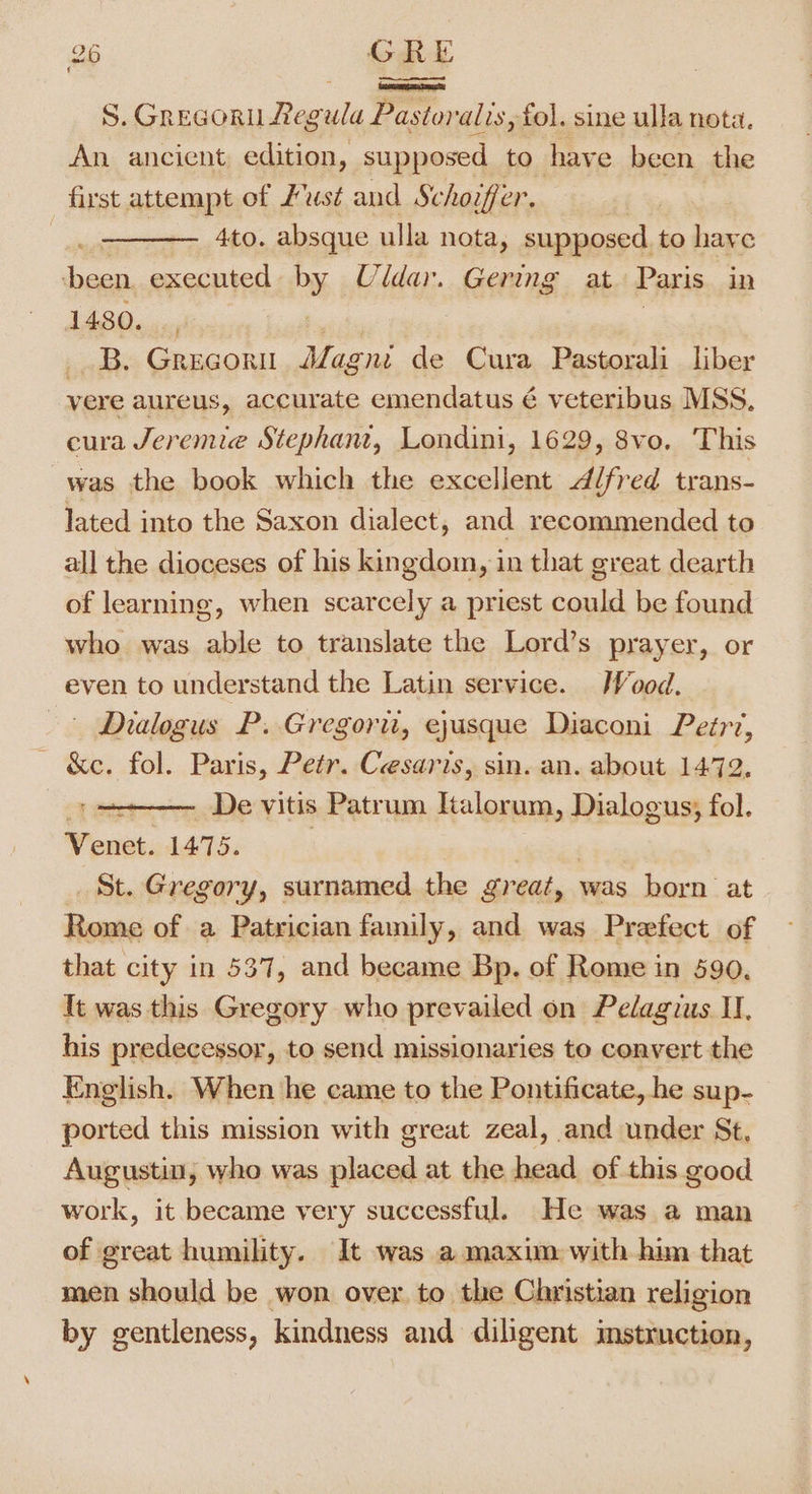 “ aad S. Grecoru Regula Pastoralis, fol. sine ulla nota. An ancient edition, supposed to have been the first attempt of Just and Schoifer. 4to. absque ulla nota, supposed to haye cis executed »y Uldar. Gering at Paris in 1480. _, | _ B. Gregori Mag gut de Cura Pastorali liber vere aureus, accurate emendatus é veteribus MSS. eura Jeremie Stephane, Londini, 1629, 8vo. This was the book which the excellent ddfred trans- lated into the Saxon dialect, and recommended to all the dioceses of his kingdom, in that great dearth of learning, when scarcely a priest could be found who was able to translate the Lord’s prayer, or even to understand the Latin service. Wood. Dialogus P. Gregori, ejusque Diaconi Peér?, &amp;e. fol. Paris, Petr. Cesaris, sin. an. about 1472, ~ De vitis Patrum Italorum, Dialogus; fol. Venet. 1475. St. Gregory, surnamed the great, was born at Rome of a Patrician family, and was Prefect of that city in 537, and became Bp. of Rome in 590. Tt was this Gregory who prevailed on Pelagius II, his predecessor, to send missionaries to convert the English. When he came to the Pontificate, he sup- ported this mission with great zeal, and under St, Augustin, who was placed at the head of this good work, it became very successful. He was a man of great humility. It was a maxim with him that men should be won over to the Christian religion by gentleness, kindness and diligent instruction, r