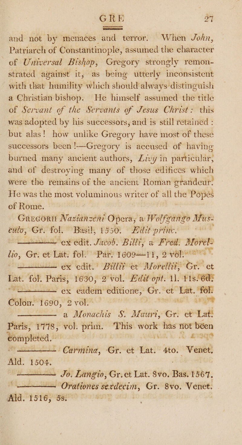 ee =n mena and not by menaces and terror. When John, Patriarch of Constantinople, assumed the character of Universal Bishop, Gregory strongly remon- strated against it, as being utterly inconsistent with that humility which should always distinguish a Christian bishop. He himself assumed the title of Servant of the Servants of Jesus Christ: this was adopted by his successors, and is still retained : but alas! how unlike Gregory have most of these successors been !—Gregory is accused of having burned many ancient authors, Levy in particular, and of destroying many of those edifices ge were the remains fos the ancient Roman grandeur. He was the most voluminous writer of all the Popeés of Rome. Grecortt Nazianzeni Opera, a Wolfeango Mus- eulo, ie oi “Basil, 1550. Bdit-princ. “ex edit. Javob. Billi, a Frei. vi lio, Gr. et Lat, fol. “Par. 160911, 2vel ex edit.’ Brlliz et Moreltit, ‘Gr. et Lat. fol. er 1630, 2°vol. Hdit opt. 11. ¥1s/6aE Wee ey ek éadeti’ editione, Gr.* et Lat. fol: Colon. 1690, 2 vol. I ad a Monachis §. Mauri, Gr. et Lat! Paris, 1778, vol. prim. This work has not béen Bompleed, | Hie LR ISO - Carmina, ‘Gr. et Lat. sie ‘Venee: Ald. 1504, Jo. Langto, Gr.et Lat. 8vo. Bas. 1567, i Orationes serdecim, Gr. 8vo. Venet. Ald. 1516, 5s. 7