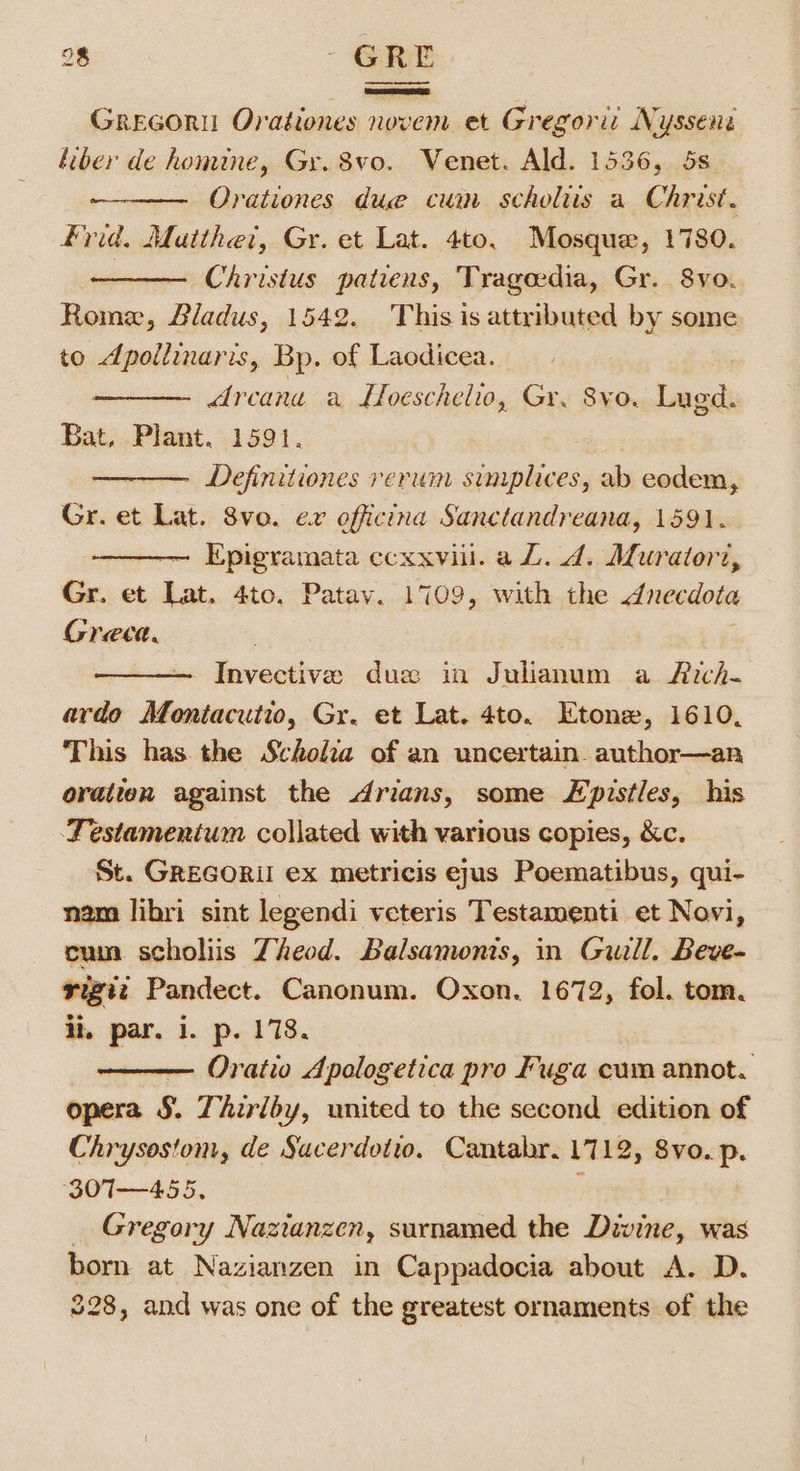 Grecori Orationes novem et Gregori: Nysseni liber de homine, Gr. 8vo. Wenet. Ald. 1536, 5s Orationes due cui scholiis a Christ. Frid. Matthet, Gr. et Lat. 4to. Mosque, 1780. —— Christus patiens, Tragedia, Gr. 8yvo. Rome, Bladus, 1542. This is attributed by some to dpollinaris, Bp. of Laodicea. | Arcana a Hoeschelio, Gr. 8vo. Lugd. Bat. Plant. 1591. - Definitiones rerum simplices, ab eodem, Gr. et Lat. 8vo. ex officina Sanctandreana, 1591. ————— Epigramata ccxxvill. a L. 4. Muratorz, Gr. et Lat. 4to. Patav. 1709, with the dnecdota Greea. ——. Invective dus in Julianum a Ach- ardo Montacutio, Gr. et Lat. 4to. Etone, 1610, This has the Scholia of an uncertain author—an oratien against the Arians, some Lpistles, his Testamenium collated with various copies, &amp;c. St. GREGORII ex metricis eyus Poematibus, qui- libri sint legendi veteris Testamenti et Novi, cum scholiis Zheod. Balsamonis, in Guill. Beve- rigiz Pandect. Canonum. Oxon. 1672, fol. tom. ii, par. i. p. 178. — Oratio Apologetica pro Fuga cum annot. opera §. Thiriby, united to the second edition of Chrysostom, de Sacerdotto. Cantabr. 1712, 8vo. p. 30T—455. : _ Gregory Nazianzen, surnamed the Divine, was born at Nazianzen in Cappadocia about A. D. 228, and was one of the greatest ornaments of the