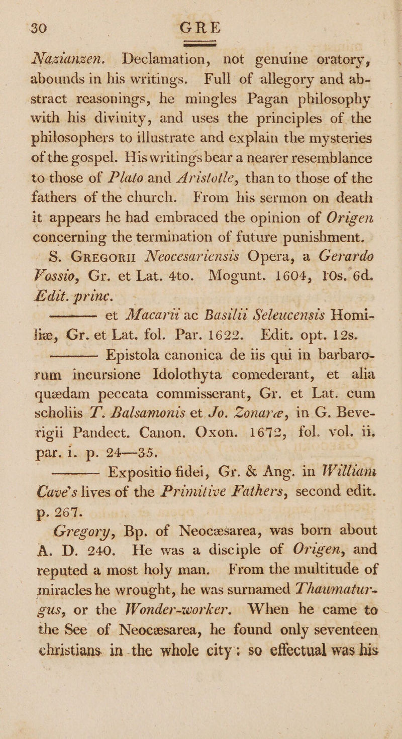 Nazianzen. Declamation, not genuine oratory, abounds in his writings. Full of allegory and ab- stract reasonings, he mingles Pagan philosophy with his divinity, and uses the principles of the philosophers to illustrate and explain the mysteries of the gospel. His writings bear a nearer resemblance to those of Plato and Aristotle, than to those of the fathers of the church. From his sermon on death it appears he had embraced the opinion of Origen concerning the termination of future punishment. S. Grecoru Neocesariensis Opera, a Gerardo Fossio, Gr. et Lat. 4to. Mogunt. 1604, 10s. 6d. Edit. prince. - et Macari ac Basilit Seleucensis Homi- lize, Gr. et Lat. fol. Par. 1622. Edit. opt. 12s. Epistola canonica de iis qui in barbaro- rum incursione Idolothyta comederant, et alia quedam peccata commisserant, Gr. et Lat. cum scholiis 7. Balsamonis et. Jo. Zonare, in G. Beve- rigii Pandect. Canon. Oxon. 1672, fol. vol. i. par. i. p. 24—35. ———- Expositio fidei, Gr. &amp; Ang. in William Cave’s lives of the Primitive Fathers, second edit. p- 207. Gregory, Bp. of Neocesarea, was born about A. D. 240. He was a disciple of Origen, and reputed a most holy man. From the multitude of miracles he wrought, he was surnamed Thawmatur- gus, or the Wonder-worker. When he came to the See of Neocesarea, he found only seventeen christians. in.the whole city: so effectual was his