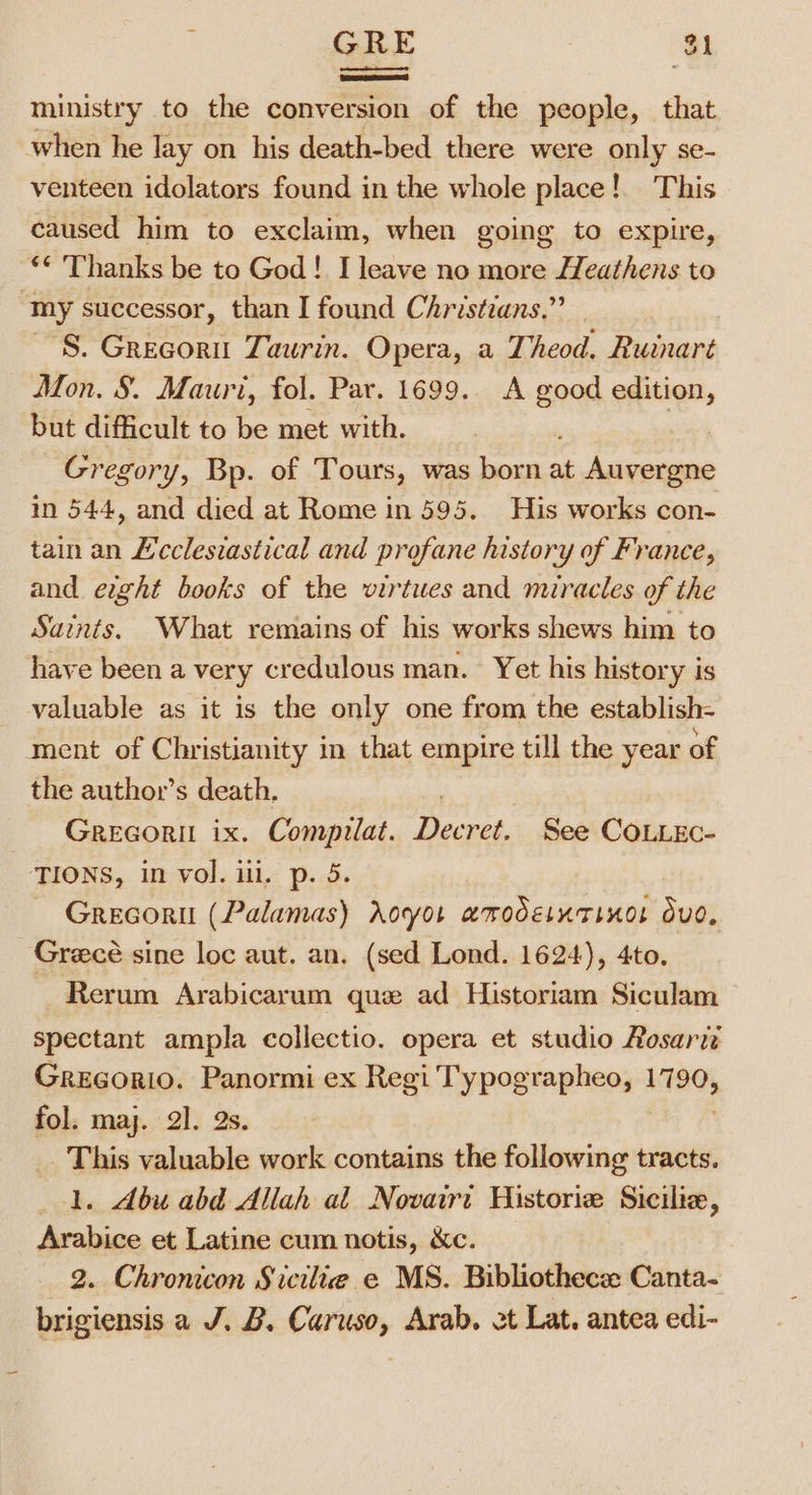 ministry to the conversion of the people, that when he lay on his death-bed there were only se- venteen idolators found in the whole place! This caused him to exclaim, when going to expire, ‘* Thanks be to God! I leave no more Heathens to “my successor, than I found Christians.” ‘S. Grecoru Taurin. Opera, a Theod. Ruinart Mon. 8. Mauri, fol. Par. 1699. A are edition, but difficult to be met with. , Gregory, Bp. of Tours, was born at Auvergne in 544, and died at Rome in 595. His works con- tain an £’cclesiastical and profane history of France, and ewht books of the virtues and miracles of the Saints. What remains of his works shews him to have been a very credulous man. Yet his history is valuable as it is the only one from the establish- ment of Christianity in that empire till the year of the author’s death, | Grecorit ix. Compilat. Decret. See CoLiec- TIONS, in vol. ili, p. 5. Grecorit (Palamas) doyot amodetntinos dud, _ Greecé sine loc aut. an. (sed Lond. 1624), 4to, Rerum Arabicarum que ad Historiam Siculam spectant ampla collectio. opera et studio Rosarti Gregorio. Panormi ex Regi Typographeo, 1790, fol. may. 2]. 2s. This valuable work contains the following tracts. 1. dbu abd Allah al Novairt Historie Sicilie, Arabice et Latine cum notis, &amp;c. 2. Chronicon Sicilie e MS. Bibliothecee Canta- brigiensis a J. B. Caruso, Arab. ot Lat. antea edi-