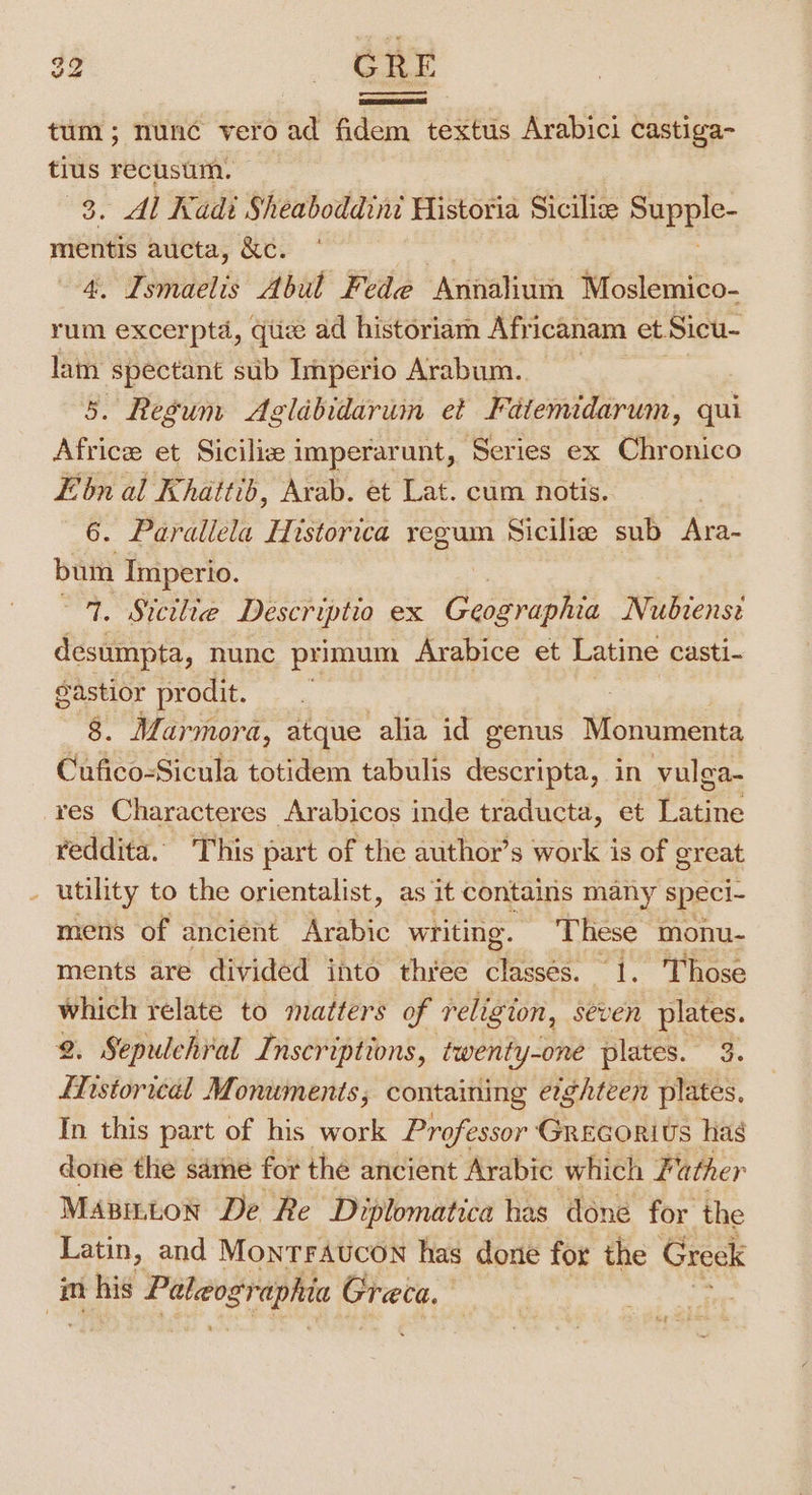 $2 AST tum; nunc vero ad fidem textus Arabici castiga- tius recusum. . Al Kadi Sheaboddini Historia Siciliz este mentis aucta, &amp;c. é Pmaetis’ Abit Fede xavaliih Moslemico- rum excerptd, qiiz ad historiam Africanam et Sicu- lam spectant sub Imperio Arabum.. 5. Regum Aglabidarum et Fatemidarum, qui Africe et Siciliz imperarunt, Series ex Chronico E'bn al Khattib, Avab. et Lat. cum notis. 6. Parallela Historica regum Sicilia sub Ara- bum Imperio. 9. Stctlie Descriptio ex Geosraphia Nubtenst desumpta, nunc primum Arabice et Latine casti- gastior pr odit. 8. Marmora, atque alia id genus Monumenta Cufico-Sicula totidem tabulis descripta, in vulga- res Characteres Arabicos inde traducta, et Latine reddita. This part of the author’s work is of great - utility to the orientalist, as it contains many speci- mens of ancient Arabic writing. These monu- ments are divided into thiee classes. 1. Those which relate to matters of religion, seven plates. 2. Sepulehral Inscriptions, twenty-one plates. 3. LNistorical Monuments ; containing erghteen plates. In this part of his work Professor Grecorivs hag done the sarne for the ancient Arabic which Father Masinton De Re Diplomatica has done for the Latin, and MontTraucon has done for the Greek im nt hig Paleographic ‘steps? |