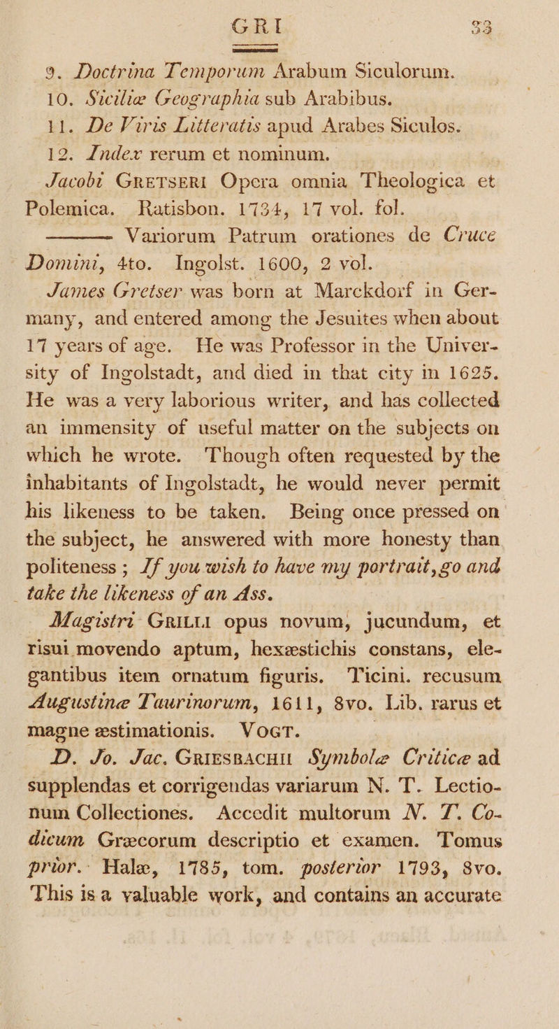 GRI 9. Doctrina Temporum Arabum Siculorum. 11. De Viris Litteratis apud Arabes Siculos. 12. Jndexv rerum et nominum. Jacobt GreTSERI Opera omnia Theologica et Polemica. Ratisbon. 1734, 17 vol. fol. Variorum Patrum orationes de Cruce Domini, 4to. Ingolst. 1600, 2 vol. _ James Gretser was born at Marckdorf in Ger- many, and entered among the Jesuites when about 17 years of age. He was Professor in the Univer- sity of Ingolstadt, and died in that city in 1625. He was a very laborious writer, and has collected an immensity of useful matter on the subjects on which he wrote. Though often requested by the inhabitants of Ingolstadt, he would never permit his likeness to be taken. Being once pressed on the subject, he answered with more honesty than politeness ; Jf you wish to have my portrait, go and _ take the likeness of an Ass. Magistrt GRILL1 opus novum, jucundum, et risui movendo aptum, hexeestichis constans, ele- gantibus item ornatum figuris, Ticini. recusum Augustine Taurinorum, 1611, 8vo. Lib. rarus et magne estimationis. VocrT. | D. Jo. Jac. Griessacuu Symbole Critice ad supplendas et corrigendas variarum N. T. Lectio- nuin Collectiones. Accedit multorum N. 7. Co- dicum Grecorum descriptio et examen. Tomus pror. Hale, 1785, tom. posterior 1793, 8vo. This isa yaluable work, and contains an accurate ed Go