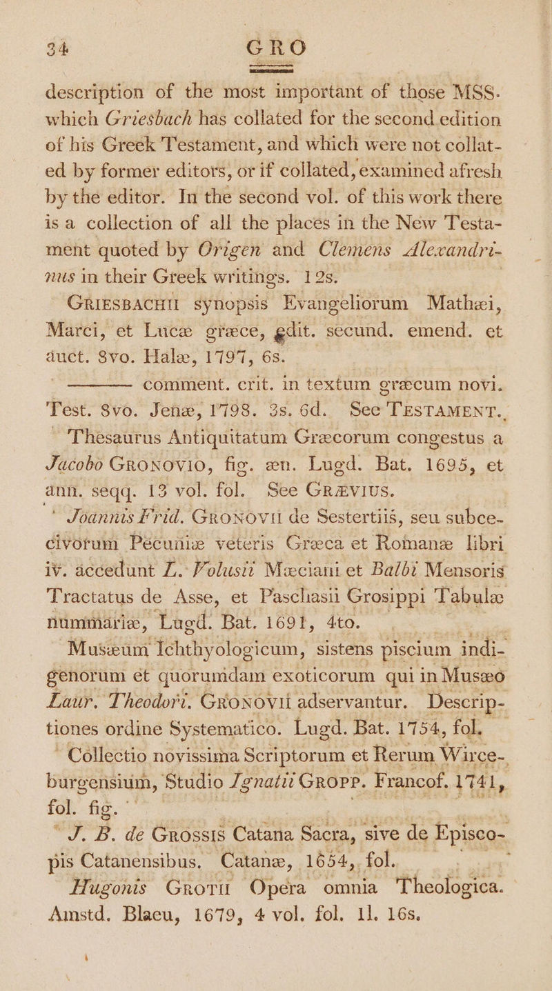 description of the most important of those MSS. which Griesbach has collated for the second edition of his Greek Testament, and which were not collat- ed by former editors, or if collated, examined afresh by the editor. In the second vol. of this work there is a collection of all the places in the New Testa- ment quoted by Origen and Clemens Alexandri- nus in their Greek writings. 12s. GRIESBACHU synopsis Evangeliorum Mathzi, Marci, et Luce grece, gilt. secund. emend. et duct. Svo. Hale, 1797, 6s. ; comment. crit. in textum grecum novi. Test. Svo. Jenz, 1798. 3s. 6d. See TESTAMENT.. ~ Thesaurus Antiquitatum Grecorum congestus a Jacobo GRONOVIO, fig. en. Lugd. Bat. 1695, et ann. seqq. 13 vol. fol. See Gravius. * Joannts Frid. GroNovii de Sestertiis, seu subce- civorum Pécunix veteris Greeca et Romane libri iv. accedunt LZ. Volust? Meciani et Balbi Mensoris Tractatus de Asse, et Pascliasii Grosippi Ai abulac nummarie, Lugd. Bat. 1691, 4to. Museum Ichthyologicum, sistens piscium indi- genorum et quorumdam exoticorum qui in Musxo Laur. Theodor't. Gronovii adservantur. Descrip- tiones ordine Systematico. Lugd. Bat. 1754, fol, Collectio novissima Scriptorum et Rerum Wirce-, burgensium, Studio Jgnatit Gropp. Francof, \741, fol. fig. “J. B. de Grossis Catana Sacra, sive de Episco- pis Catanensibus, Catane, 1654, &lt;, SSt Hugonis Grori Opera omnia Theologica. Amstd. Blaeu, 1679, 4 vol. fol. 11. 16s. »