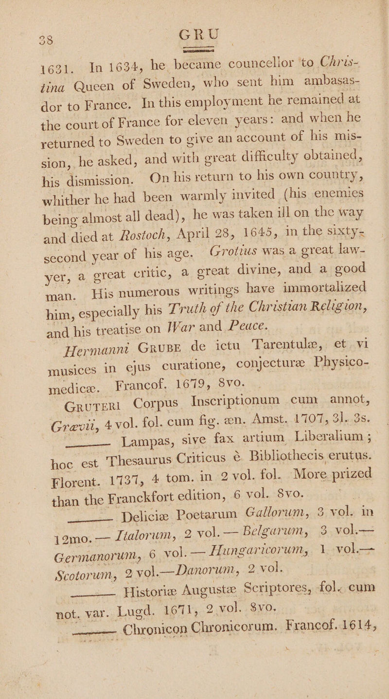 , ero 1631. In 1634, he, became councellor to Chris- tina Queen of Sweden, who sent him ambasas- dor to France. In this employment he remained at the court of France for eleven years: and when he yeturned to Sweden to give an account of his mis- sion, he asked, and with great difficulty obtained, his dismission. On his return to his own country, whither he had been warmly invited (his enemies being almost al] dead), he was taken ill on the way and died at Rostoch, April 28, 1645, in the sixty- second year of his age. Grotius was a great law- yer, a great critic, a great divine, and a good man. His numerous writings have immortalized him, especially his Truth of the Christian Religion, and his treatise on War and Peuce. Hermannt GRUBE de ictu Tarentule, et. vi mnusices in ejus curatione, conjecture Physico- medice. Francof. 1679, 8vo. GRUTERI Corpus Inscriptionum cum annot, Grevit, 4vol. fol. cum fig. en. Amst, 1707, 31, 3s. sai Lampas, sive fax artium Liberalium ; hoc est Thesaurus Criticus ¢ Bibliothecis erutys. Florent. 1737, 4 tom. in 2 vol. fol. More prized than the Franckfort edition, 6 vol. 8vo. ___—— Delicie Poetarum Gallorum, 3 Jamo. — Ltalorum, 2 vol. — Belgarum, 3 vol.— Germanorum, 6 vol. — Hungaricorum, 1 Scotorum, 9 vol.—Danorum, 2 vol. —— Historia Auguste Scriptores, fol. cum not. var. Lugd. 1671, 2 vol. $vo. 7 ——— Chronicon Chronicorum. Francof.. 1614, \