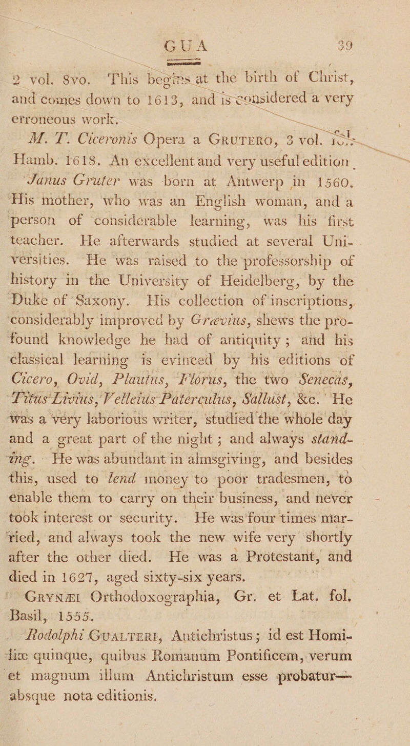 &gt; “VO: yo, This 5 ie at the birth of Christ, and comes down to 1613, and ise cousidered a very erroneous work. MM. T. Ciceronis Opera a GRUTERO, 3 ‘a. ae, Hamb. 1618. An excellent and very useful edition - Janus Gruter was born at Antwerp in 1560. His mother, who was an English woman, and a person of ‘considerable learning, was his first teacher. He afterwards studied at several Uni- versities. “He was raised to the professorship of history in the University of Heidelberg, by the Duke of Saxony. His collection of inscriptions, ‘considerably improved by Grevius, shews the pro- found knowledge he had of antiquity ; and his classical learning is evinced by his editions of Cicero, Ovid, Plautus, Florus, the two Senecas, ie wus Livtus, V elleius Paterculus, Sallust, ‘&amp;e. He was a ‘very laborious writer, studied'the whole day and a great part of the night ; and always stand- ing. Fie was abundant in almsgiving , and besides this, used to Zend mon rey to poor tradesmen, to enable them to carry on their business, and never took interest or secur ity. He was four times miar- ried, and always took the new wife very shortly Beer the other died. He was a Protestant, and died in 1627, aged sixty-six years. GRYNEI Orthodoxographia, Gr. et Lat. fol, Basth, 1556. . ARédolphi GuAa.LTer!, Antichristus; id est Homi- lize quinque, quibus Romanum Pontificem, verum et magnum illum Antichristum esse probatur— absque nota editionis.