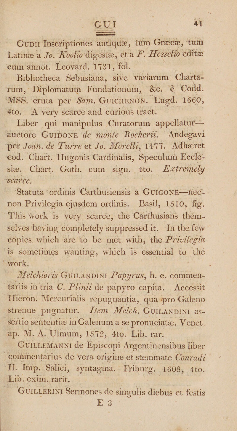 GUI Pw Gupil Inscriptiones antique, tim Greece, tum Latin a Jo. Koolio digeste, eta F. Hesselio edite ‘cum annot. Leovard. 1731, fol. Bibliotheca Sebusiana, sive variarum Charta- rum, Diplomatum F undationum, &amp;e, | &amp; Codd. MSS. eruta per Sam. GUICHENON. ‘Lugd. 1660, 4to. A very scarce and curious tract. Liber qui manipulus Curatorum appellatur— auctore GUIDONE de monte Rocherit. \ Andegavi per Joan. de Turre et Jo. Morelli, 1477. Adheeret eod. Chart. Hugonis Cardinalis, Speculum Eccle- sie. Chart. Goth. cum sign. 4to. xtrentely ‘scarce. | ere | ‘Statuta ‘ordinis Carthusiensis a GUIGONE—nec- non Privilegia eyusdem ordinis. Basil, 1510, fie. This work is very scarce, the Carthusians them- selves having completely suppressed it. In the few — copies. which are to be met with, the Privilegia is sometimes wanting, which is essential to the work. Melchoris Guitanpint Papyrus, h. e. commen- tariis in tria C. Plinii de papyro capita. Accessit Hieron. Mercurialis repugnantia, qua pro Galeno strenue pugnatur. fem Melch. GUILANDINI as- -Sertio sententie inGalenum a se pronuciate. Venet, ap. M. A. Ulmum, 1572, 4to. Lib. rar. _ GUILLEMANNI de Episcopi Argentinensibus liber commentarius de vera origine et stemmate Conrad: ‘Ti. Imp. Salici, syntagma. Friburg. 1608, 4to. Lib. exim. rarit. 8 ee ; - GUILLERINI Sermones de singulis diebus et festis bg