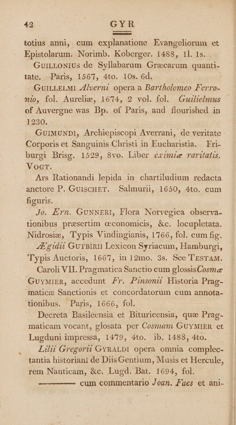 totius anni, cum explanatione Evangeliorum et Epistolarum. Norimb. Koberger. 1488, 11. Is. Guittonius de Syllabarum Grecarum quanti- tate. Paris, 1567, 4to. 10s. 6d. GUILLELMI Alverni opera a Bartholomeo Ferro- of Auvergne was Bp. of Paris, and flourished in bee, | GUIMUNDI, Archiepiscopi Averrani, de veritate Corporis et Sanguinis Christi in Eucharistia, Fri- burgi Brise. 1529, 8vo. Liber eximie raritatis. Voert. Ars Rationandi lepida in chartiludium redacta anctore P. GuiscHET. Salmurii, 1650, 4to. cum figuris. Jo. Ern. GUNNERI, Flora Norvegica observa- tionibus presertim ceconomicis, &amp;c. locupletata. Nidrosie, Typis Vindingianis, 1766, fol. cum fig. fe-gidu GurBiri Lexicon Syriacum, Hamburg, Typis Auctoris, 1667, in 12mo. 3s. See TESTAM. Caroli VII. Pragmatica Sanctio cum glossis Cosme Guymirr, accedunt fr. Pinsonit Historia Prag- “‘matice Sanctionis et concordatorum cum annota- ‘tionibus. Paris, 1666, fol. Decreta Basileensia et Bituricensia, que Prag- maticam vocant, glosata per Cosmam GUYMIER et Lugduni impressa, 1479, 4to. ib. 1488, 4to. Lali Gregortt GYRALDI opera omnia complec- tantia historiani de DiisGentium, Musis et Hercule ; rem Nauticam, &amp;c. Lugd. Bat. 1694, fol. cum commentario Joan, Fues et ani- . . Se hs