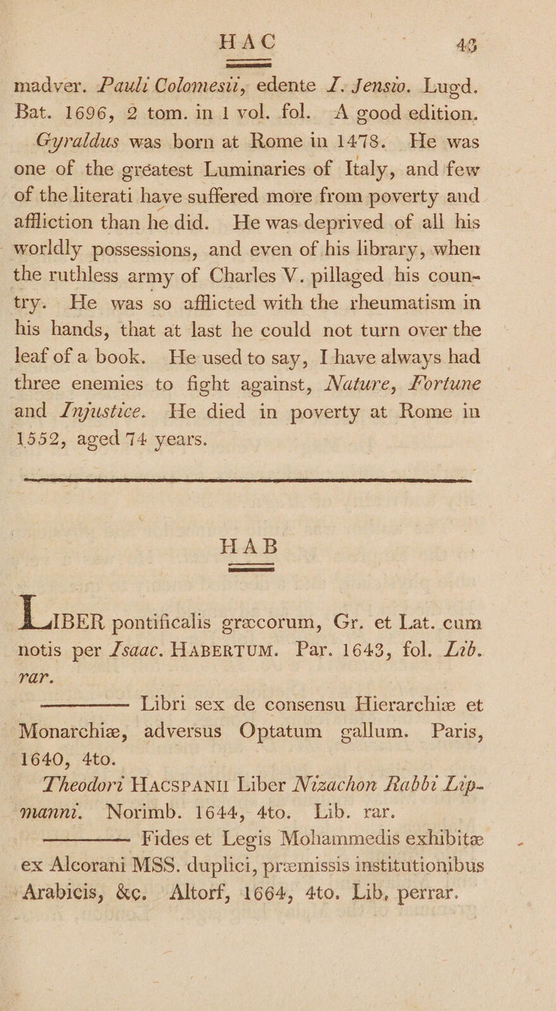 HAC ae Dd madver. Paul: Colomesiz, edente J. Jensio. Lugd. Bat. 1696, 2 tom. in 1 vol. fol. A good edition. Gyraldus was born at Rome in 1478. He was one of the gréatest Luminaries of Italy, and ‘few of the. Lecce have suffered more from poverty and affliction than hedid. He was deprived of all his worldly possessions, and even of his librar y, when the ruthless army of Charles V. pillaged his coun- try. He was so afflicted with the rheumatism in his hands, that at last he could not turn over the leaf of a book. He used to say, I have always had three enemies to fight against, Nature, Jortune and Jnyjustice. He died in poverty at Rome in 1552, aged 74 years. HAB oe Liser pontificalis gracorum, Gr. et Lat. cum notis per Zsaac. HABERTUM. Par. 1643, fol. Zzd. rar. ) ) Libri sex de consensu Hierarchie et ~Monarchie, adversus Optatum gallum. Paris, 1640, 4to. Theodort Haced Ain Liber Nizachon Rabbi Lop- mannt. Norimb. 1644, 4to. Lib. rar. Fides et Legis Mohammedis exhibite ex Alcorani MSS. duplici, przemissis institutionibus Arabicis, &amp;c. &lt;Altorf, 1664, 4to. Lib, perrar.