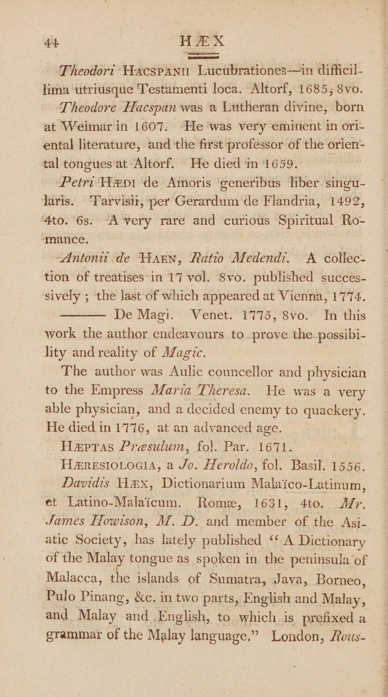 did, HEX Theodort Wacspann Lucubrationes—in difficil- lima utriusque Testamenti loca. Altorf, 1685; 8vo. Theodore Hacspan was a Lutheran divine, born at Weimar in 1607. “He was very emirient in ori- ental literature, and the first professor of the orien- tal tongues at Altorf. He died in 1659. Petri Hep de Amoris generibus liber singu- daris. ‘Tarvisit, per Gerardum de Flandria, 1492, ‘4to. 6s. “A’very rare and curious Spiritual Ro- ‘mance. : “Antoni de Warn, Ratio Medend?. A collec- tion of treatises-in 17 vol. Svo. published succes- sively ; the last of which appeared at Vienna, 1774. —— De Magi. Venet. 1775, 8vo. In this work the author endeavours to prove the. possibi- lity and reality of AZagic. The author was Aulic councellor and physician to the Empress Maria Theresa. He was a very able physician , anda decided enemy to quackery. He died in 1776, at an advanced age. Hepras Presulum, fol. Par. 1671. Ha#resio.oaia, a Jo. Heroldo, fol. Basil. 1556. Davidis Hex, Dictionarium Malaico-Latinum, et Latino-Malaicum. Rome, 1631, 4to. Mr. James Howison, M. D. and member of the Asi- atic Society, has. lately published ‘* A Dictionary of the Malay tongue as spoken in the peninsula of Malacca, the islands of Sumatra, Jaya, Borneo, Pulo Pinang, &amp;c. in two parts, English and Malay, and. Malay and | English, to whichis prefixed a grammar of the Malay language.” London, Rous-