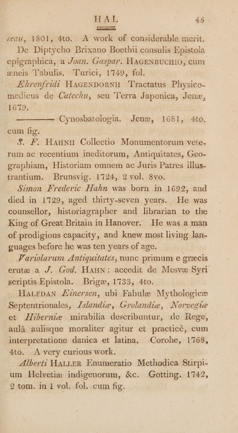 oomen sedu, 1801, 4to, A work of considerable merit. De Diptycho Brixano Boethii consulis Epistola epigraphica, a Joan. Gaspar. HAGENBUCHIO, cum eneis Labulis, Turici, 1749, fol. Hhrenfridt HAGENDORNU Tractatus Physico- medicus de Catechu, seu Terra Japonica, Jenex, 1G; : Cynoshatologia. Jen, 1681, 4to, cum fig. S. F. Haunu Collectio Monumentorum vete, rum ac recentium ineditorum, Antiquitates, Geo- graphiam, Historiam omnem ac Juris Patres illus- trantium. Brunsvig. 1724, 2 vol. Svo. Simon Frederic Hahn was born in 1692, and died in 1729, aged thirty-seven years. He was counsellor, historiagrapher and librarian to the King of Great Britain in Hanover. He was a man of prodigious capacity, and knew most living lan- guages before he was ten years of age. Parwlarum Antiquitates, nunc primum e greecis erute a J. God. Haun: accedit de Mesve Syri scriptis Epistola. Brige, 1733, 4to. HaLepaNn Lvinersen, ubi. Fabule Mythologice Septentrionales, Zslandie, Grolandie, Norvegue et Hibernie wmirabilia describuntur, de Rege, aula aulisque moraliter agitur et practice, cum interpretatione danica et Laue’ Corohe, 1768, 4to. A very curious work. Albertt HALLER Enumeratio Methodica Stirpi- um Helvetie indigenorum, &amp;c. Gotting. 1742, 2 tom. in 1 vol. fol. cum fig.