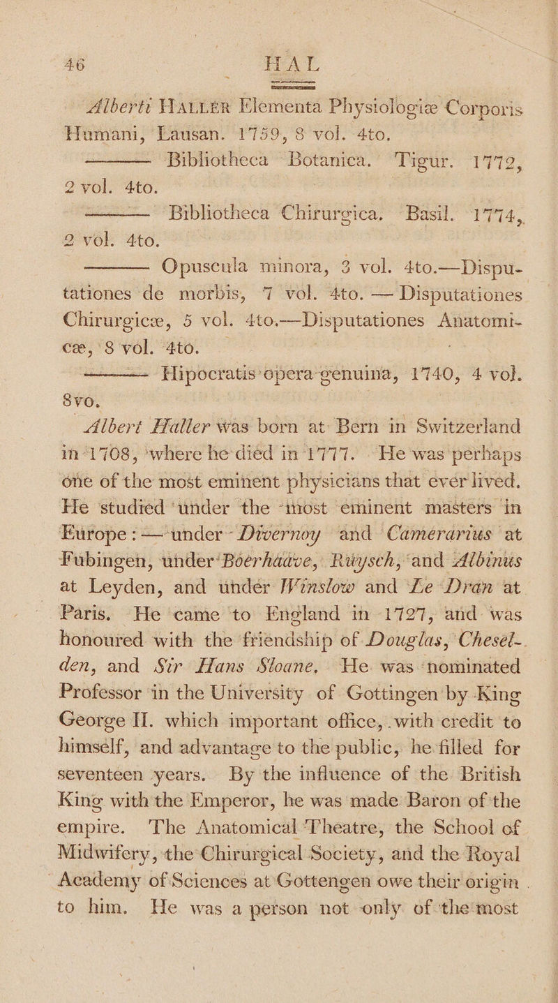 Alberti HALLER Elementa Physiologie Corporis Humani, Lausan. 1759, 8 vol. 4to. Bibliotheca Botanica.” Tigur. 1772, 2 vol. 4to. , | Bibliotheca Chirurgica. Basil, 1774, 2 vol. 4to. ; Opuscula minora, 3 vol. 4to.— Dispu- tationes de morbis, 7 vol. 4to. — Disputationes Chirurgice, 5 vol. 4to.—Disputationes Anatomt- Cee, 8 Vl. “ato. . Hipocratis opera genuina, 140, 4 vol. SVO. Albert Haller was born at: Bern in Swine in“1708, where he died in ‘1777. » He was perhaps one of the most eminent physicians that ever lived. He studied ‘under the -miost eminent masters in Europe :—‘under~ Divernoy and Camerarius at Fubingen, under’ Boerhaave, Rwysch, ‘and Albinus at fenlen: and under Winslow and Le Dran at Paris. He came to England in 1727, and was honoured with the éesende! hip of Douglas, Chesel-. den, and Sir Hans Sloane, We was ‘nominated Professor ‘in the University of Gottingen by King George II. which important office, with credit to himself, and advantage to the public, he filled for seventeen years. By the influence of the British King with the Emperor, he was made Baron of the empire. The Anatomical Theatre, the School of Midwifery, the Chirurgical Society, and the Royal | Academy. of Sciences at Gottengen owe their origin | to him. He was a person not only of ‘the most