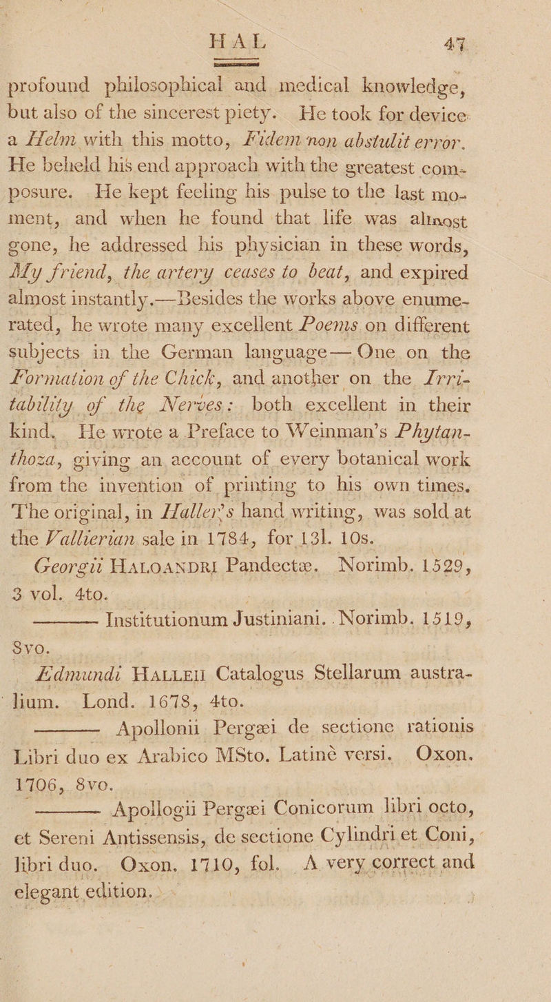 BHA AT. profound philosophical and medical knowledge, but also of the sincerest piety. He took for device: a Helm with this motto, £dem non abstulit error. He beheld his end approach with the greatest com. posure. He kept fecling his pulse to the last mo- ment, and when he found that life was alinost gone, he addressed his physician in these words, Aly friend, the artery ceases to beat, and expired almost instantly, —DBesides the works above enume- rated, he wrote many excellent Poems on different subjects in the German language— One on. the formation of the Chick, and oe onthe, /r77- tability. of the Nerves: both excellent in their kind, He wrote a Preface to Weinman’s Phytan- thoza, giving an account of every botanical work from the invention of printing to his own times. The original, in ZZaller’s hand writing, was sold at the V allierian sale in 1784, for 131. 10s. Georgii HALoANDRI Pandecte. Norimb. 1529, 3 vol. 4to. Institutionum Justiniani. -Norimb. 1519, SvO. Edmundi Have Catalogus Stellarum austra- } lium. Lond. 1678, 4to. Apollon Pergei de sectione rationis Libri duo ex Arabico MSto. Latiné versi. Oxon. 1706,. 8vo. Apollogii Pergxi Conicorum libri octo, et Sereni Antissensis, de sectione Cylindri et Coni, Jibri duo. Oxon. 1710, fol. A very. correct and elegant, edition. .
