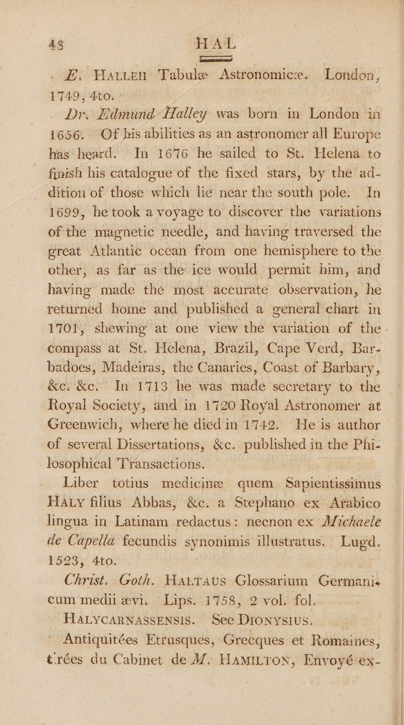 4g HAL a ; &amp;:; Warten Tabule Astronomice. London, 1749, 4to. : Dr. Edmund Halley was born in London “ini 1656. Of his abilities as an astronomer all Europe has heard. In 1676 he sailed to St. Helena to finish his catalogue of the fixed stars, by the ad- dition of those which lie near the south pole. In 1699, he took a voyage to discover the variations of the magnetic needle, and having traversed the great Atlantic occan from one hemisphere to the other, as far as the ice would permit him, and having made the most accurate observation, he returned home and published a general chart in compass at St. Helena, Brazil, Cape Verd, Bar- badoes, Madeiras, the Canaries, Coast of Barbary, &amp;c. &amp;c. In 1713 he was made secretary to the Royal Society, and in 1720 Royal Astronomer at Greenwich, where he died in 1742. He is author of several Dissertations, &amp;c. published in the Phi- losophical Transactions. Liber totius medicines quem Sapientissimus Haty filius Abbas, &amp;c. a Stephano ex Arabico lingua in Latinam redactus: necnon'ex Afichaele de Capella fecundis synonimis illustratus. Lugd. 1523, 4to. : oe Christ. Goth. Hattrsaus Glossarium Germani« cum medi evi. Lips. 1758, 2 vol. fol. HALYCARNASSENSIS. See Dronysivus. ) Antiquitées Etrusques, Grecques et Romaines, trées du Cabinet de M@. Hamitron, Envoyé ex-