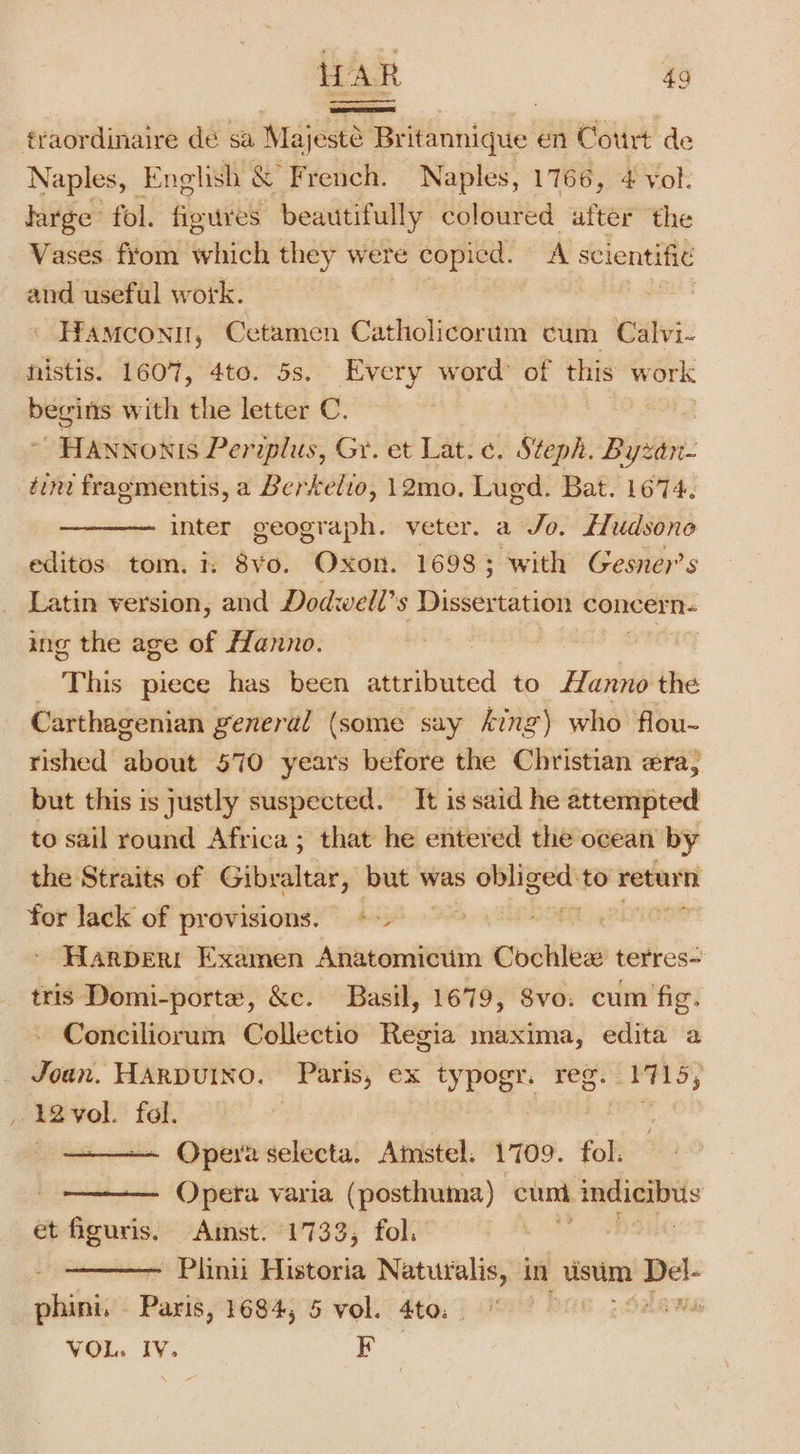 fraordinaire de sa Majesté Br itannique en Court de Naples, English &amp; French. Naples, 1766, 4 vol. large” fol. figures beautifully coloured after the Vases. from which they were copied. A scientific and useful work. Hamconi, Cetamen Catholicorum cum Calvi- nistis. 1607, 4to. 5s. Every word: of this work begins with the letter C. Hannonis Periplus, Gr. et Lat. ¢. Steph. Bysin: tint fragmentis, a Berkelio, 12mo. Lugd. Bat. 1674. inter geograph. veter. a Jo. fHudsono editos. tom. 7: 8vo. Oxon. 16983; with Gesner’s Latin version, and Dodwell’s Dissertation concern. ing the age of Hanno. | This piece has been suebtitica to Hanno the Carthagenian general (some say king) who flou- rished about 570 years before the Christian era, but this is justly suspected. It is said he attempted to sail round Africa ; that he entered the ocean by the Straits of Gibraltar, but was saa to return for lack of provisions. +&gt; OE Harper: Examen Anatomicum Coehles terres- tris Domi-porte, &amp;e. Basil, 1679, Svo: cum fig. Conciliorum Collectio Regia maxima, edita a Joun. HARDUINO. Paris, ex typogr. reg. 1715; , 12vol. fol. , 3 ,: ~ Opera selecta. Amstel. 1709. fol. Opera varia (posthuma) cunt indicibus et Shes Amst. (1733, fol. os | - Plinii Historia Naturalis, in usm &lt;i phini. Fale, 1684, 5 vol. 4to. Mis VOL. IV. EF