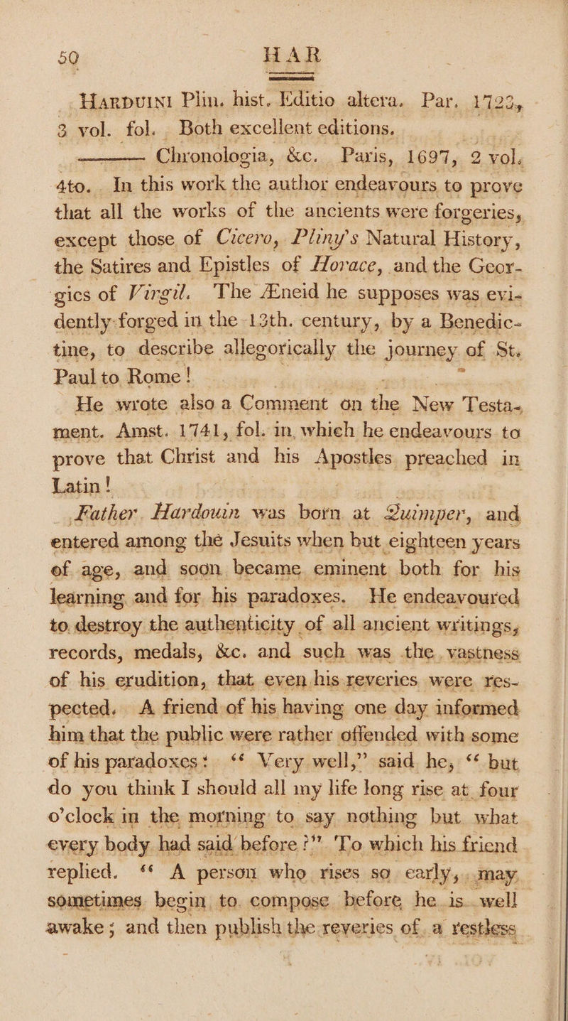 es, ~HaARDUINI Plin. hist. Editio altera.. Par. 1722» 3 vol. fol. Both excellent editions. | Chronologia, &amp;c. . Paris, 1697, 9 vol. 4to. Jn this work the author endeavours to prove that all the works of the ancients were forgeries, except those of Cicero, Pliny’s Natural History, the Satires and Epistles of Horace, and the Geor- gics of Virgil. The neid he supposes was evi- dently forged in the 13th. century, by a Benedic- tine, to describe allegorically the journey af St. Paul to Rome! ma He wrote alsoa Comment on rn ih Testa- ment. Amst. 1741, fol. in, which he endeavours to prove that Christ ihe his AnoaNES preached in Latin ! Father Hapdcuan, was born. at Quimper, and entered among the J esuits when but eighteen years ef age, and soon became. eminent both for his learning and for his paradoxes. He endeavoured to destroy the authenticity of all ancient writings, records, medals, &amp;c. and such was the. vastness of his erudition, that, even his reveries were res- pected. A friend of his having one day informed him that the public were rather offended with some of his paradoxes: ‘* Very well,” said. he, ‘* but do you think I should all iny life long rise at_four o’clock in the morning to say nothing but what every body had said before?” 'To which his friend sometimes begin, to. compose before he. is. well awake; and then publish the reveries ofa -vestless
