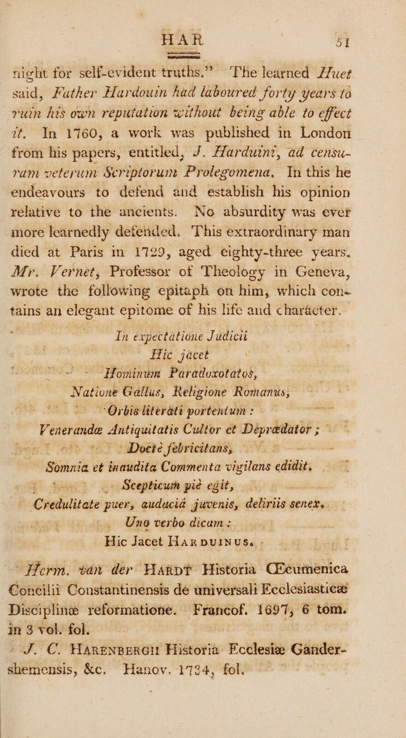 night for self-evident truths.” The learned Huet said, Futher Hardouin had laboured forty years to ruin his own reputation without being able to effect 2t. In 1760, a work was published in London ~ from his papers, entitled, J. Harduint, ad censu- ram veterum Scriptorun Prolegomena, In this he endeavours to defend and establish his opinion relative to the ancients. No absurdity was ever more learnedly defended. This extraordinary man died at Paris m 1729, aged eighty-three years, Mr. Vernet, Professor of Theology in Geneva, wrote the following epitaph on him, which con- tains an ih ge epitome of his life and sion again Z adliges expectatione Juttioss tagecs Hic jacet “Hominum Paradoxotatos, ae atione Gallus, Religione Romans, Orbis literati portentum : | He geage 2 abe ong Cultor et meine = » Docté febricitans, &gt; a Somnia et sitet Commenta vizilans edit, ao . Scepticum pie egit, redulitate’ puer, auducia juvenis, deliriis senex. Uno verbo dicam : Hic Jacet Haxpuinus. - ‘Ferm. van der HaArpt Historia CBiinletica Concilii Constantinensis de universali Ecclesiastice Discipline reformatione. Francof. 1697, 6 tom. in 3 vol. fol. - J. C. Harenperen Historia Ecclesiee Gander- shemensis, &amp;c. Hanoy. 1724, fol. —