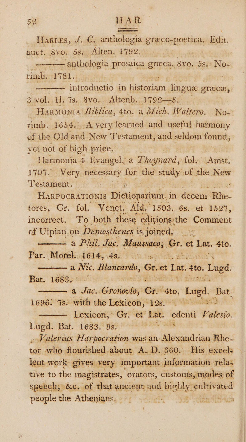 Harwes, J.C. anthologia graco-poetica. Edit. guct. 8vo. 5s. Alten. 1792, : anthologia prosaica greca. Syo. 5s, No- rimb, 1781. = introductio in earn linguee grace, 3 vol. 1]. 7s. 8vo. Altenb. 1792—8. HARMONIA Brblica, 4to. a Afich. Waltero. No- rimb. 1654.A very learned and useful harmony of the Old and New Testament, and — found, yet not of high price. ey _ Harmonia 4 Evangel. a 77 saoeed) fol. Amst. 1707.0 Very necessary . for the —_— of the New ‘Testament. wee ; HARPOCRATIONIS Dictionativin: in vdepera tie. tores, Gr. fol. ‘Venet. Ald,” 1503. 6s. et 1527, incorrect. To both. these ‘editions: the Comment of Ulpian on Demosthenes i is joined, . —— a Phil, Jac. oat &lt; et Lat, 4to. Par. Morel. 1614, 4s. a Nee. ee Gre et Lat. Ato, &gt;. Luga. Bat. 1683&lt;° a + a dag ancl Gr. ee | Laga. ‘Bat, 1696: Is. with the Lexicon, BOG gs serie Lexicon,’ Gr. et Lat. pre Falesvo. Lugd. Bat. 1683. 9s. rks BP Ah DE , Kalerius Harpocration was an Alexandrian Rhe- tor who flourished.about A.D. 360. His excel: lent work gives very important. information relas tive to the magistrates, orators, customs, modes of speech, &amp;c. of that ancient and highly. cultivated hsm the Athenigns. i ase om: