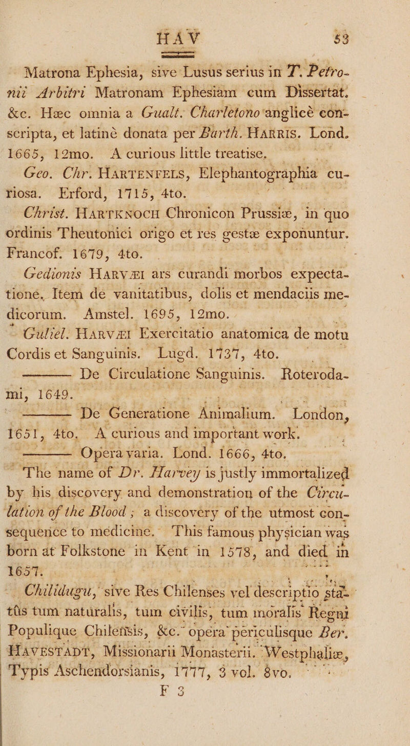 Matrona Ephesia, sive Lusus serius in 7° Pefro- nit Arbitri Matronam Ephesiam cum Dissertat. &amp;e. Hec omnia a Gualt. Charletonoanglicé con- scripta, et latiné donata per Barth. Hagris. Pond. 1665, 12mo. A curious little treatise. by Chr. HARTENFELS, Elephantographia cu- riosa. Erford, 1715, 4to. Christ. HartkKNocu Chronicon Prussiz, in quo ordinis Theutonici origo et res cf nip paps Francof. 1679, 4to. Gedionts HaRV&amp;I ars curandi morbos expecta- tione, Item de vanitatibus, dolis et mendaciis 1 me- dicorum. Amstel. 1695, 12mo. - Guliel: Harvezl Exercitatio anatomica de motu Cordis et Sanguinis. Lued. 1737, 4to. e De Circulatione Sanguinis. Roteroda- mi, 1649. | | De Generatione knimahum.* London, 165 ‘Ato; A curious and i important work. pou ‘Opera yaria. Lond. 1666, 4to. — ‘The name of Dr. Harvey is justly immortalized by his discovery and demonstration of the Circu- lation of the Blood ; a discovery of the utmost con- sequence to medicine. ‘This famous physician was born at Folkstone in Kent ‘in 1578, and died in bear |): G Chilidug ou, “sive Res Chilenses vel deseriptio st to hikers, Ke.” Opéra “pericalisque ooh Havestapt, Missionarii Monasterii. ‘Westphalix, -Typis Aschendorsianis, 1777, 3 vol. 8vo. F 3