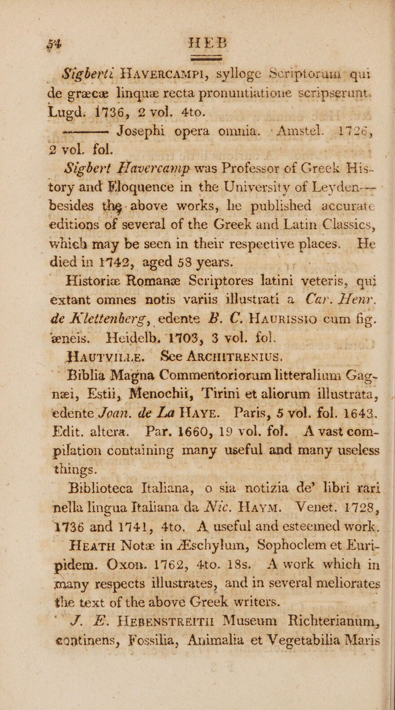 _ Sigbert. Havercampl, sylloge Scriptorum: qui de grace linque recta pronuntiatione scripserunt. Lugd. 1736, 2 vol. 4to. Josephi opera omnia. Amstel. 1726, 2 oats fol. Sigbert Havercamp w: was Seeds of Greek His. tory and Floquence in the University of Leyden besides the - above works, he published accurate editions of several of the Greek and Latin Classics, _ which may be seen in their respective places. He died in 1742, aged 58 years. uh ~ Historic Perrone Scriptores latini veteris, qui extant omnes notis variis illustrati a Car. Henr. de Klettenberg, edente B. C. Haurissio cum fig. ‘eneis. Heidelb, 17103, 3 vol. fol. Havrvitie. See ARCHITRENIUS. ~ Biblia Magna Commentoriorum litteralium Gag. nei, Estii, Menochii, Tirini et aliorum illustrata, edente Joan. de La Haye. Paris, 5 vol. fol. 1643. Edit. altera. Par. 1660, 19 vol. fol. A vast com- pilation containing many useful and many useless — things. Biblioteca Italiana, o sia notizia de’ libri rari nella lingua Italiana da Nic. Haym. Venet. 1728, 1736 and 1741, 4to. A useful and esteemed work. Heatu Note in Aschylum, Sophoclem et Euri- pidem. Oxon. 1762, 4to. 18s. A work which in many respects illustrates, and in several meliorates the text of the above Greek writers. “J. E. Hepenstreiri: Museum Richterianum, eontinens, Fossilia, Animalia et Vegetabilia Maris