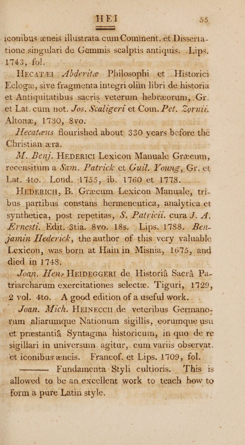 a SEI Bes iconibus eneis ilustrata cum Comiment..et Disserta- tione singulari de Gemmis soaps antigens Lips. 1743, hs HECATAL Abder ite Philosophi et: SHistoxies et reesameniridem sacris. veterum hebreorum, .Gr. et Lat.cum not. Jos. Scaligeri et Com. Pet. Zornit. Altonz,; 1730,.8vo. | _fTecateus flourished about 330 years bofonasthe Christian era. “1 MM. Ben. HEpERICI Saal renee cae, recensitum a Sam. Patrick et Guil.. Foung, Gr. et Lat. 4to. Lond. 1755,.ib. 1760 et 1778. _._ Hepericy,. B.. Grecum. Lexicon Dioceses: tri- bus _partibus constans hermeneutica, analytica.et synthetica, post repetitas, S. Patrici. cura J. A, Ernesti, Edit. 3tia. 8vo..18s. Lips. 1788.. Ben- jamin Hederick, the author of this very valuable Lexicon, was born at Hain in. Misnia, 1675, and died in 1748. Joan. fTens HEIDEGGERI af Historih pen Pa. ON exercitationes select. Tiguri,, 1729 &gt; Joan. Mich. Fase de. veteribus Gasiaen. ram aliarumque Nationum sigillis, eorumque usu et prestantia. Syntagma historicum, in quo de re et iconibus xneis. Francof. et Lips. 1709, fol. Fundamenta Styh cultioris. This 1s