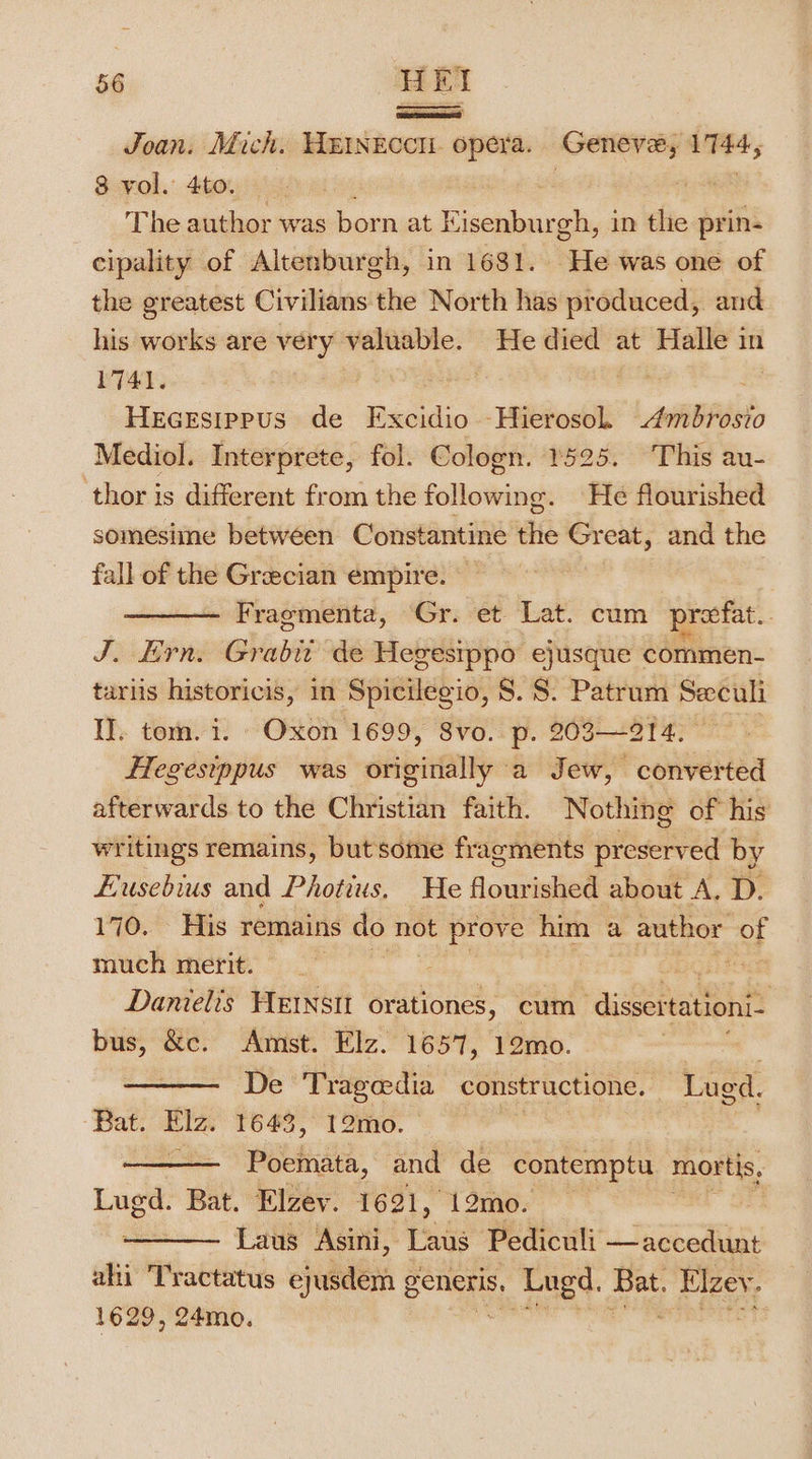 en} Joan. Mich. HEINEccH. opera. Geneve, 1744, 8 vol. 4to. pi a 3 ass The author was born at Kisenburgh, in tlie prin- eipality of Altenburgh, in 1681. He was one of the greatest Civilians the North has produced, and his works are very valuable. He died at Halle in 1741. | aie HeceEsippus de Excidio Hierosol Ambrosio Mediol. Interprete, fol. Cologn. 1525. This au- thor is different from the following. He flourished somesiine betwéen Constantine the Great, and the fall of the Grecian empire. Fragmenta, Gr. et Lat. cum preefat. | J. Ern. Grabir de Hegestppo ejusque commen- tariis historicis, in Spicilegio, 8. S. Patrum Seculi IJ. tom. i. “Oxon 1699, 8vo. p. 203—214. °° | Hegesippus was originally a Jew, converted afterwards to the Christian faith. Nothing of his writings remains, but some fragments preserved by Husebius and Photius. He flourished about A, D. 170, His remains do not prove him a author of much merit. Lag be Danielis HENsit orationes, cum akihea ais bus, &amp;c. Amst. Elz. 1657, 12mo. ) De Tragedia constructione. Lugd. Bat. Elz. 1643, 12mo. — - Poetinata, and de contemptu mortis, Lugd. on Elzev. 1621, 12mo. | Laus Asini, Laus Pediculi —accedunt ahi Tractatus ejusdem ¢ generis, eet bse! en 1629, 24mo.