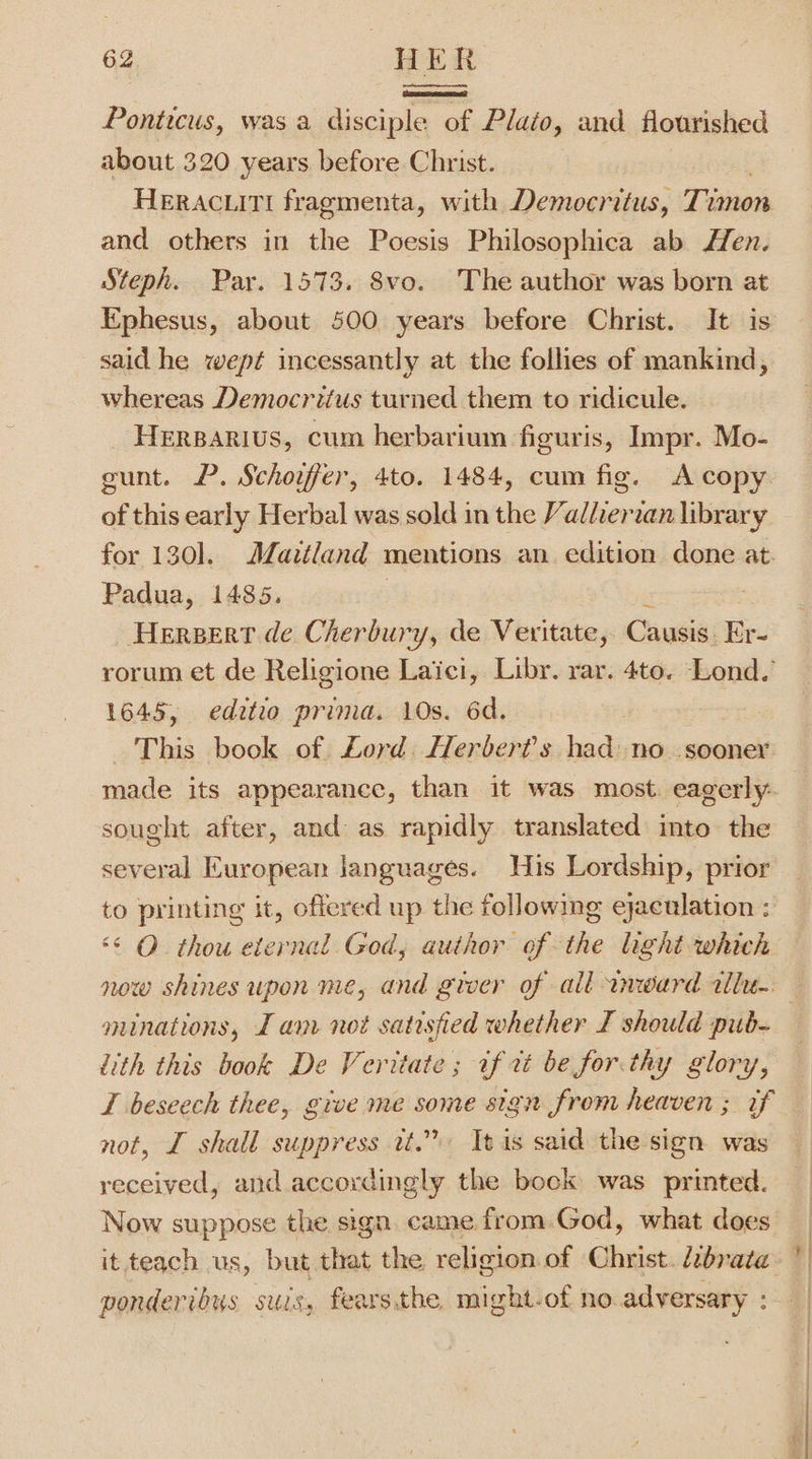 Ponticus, was a disciple of Plato, and flourished about 320 years before Christ. HERACLITI fragmenta, with Democritus, Tumon and others in the Poesis Philosophica ab Hen. Steph. Par. 1573. 8vo. The author was born at Ephesus, about 500 years before Christ. It is said he wept incessantly at the follies of mankind, whereas Democritus turned them to ridicule. _ HERBARIUS, cum herbarium figuris, Impr. Mo- gunt. P. Schoifer, 4to. 1484, cum fig. A copy of this early Herbal was sold in the Valherzan library for 130]. Maitland mentions an edition done at. Padua, 1485. 3 Hereert de Cherbury, de Veritate, Causis: Er- rorum et de Religione Laici, Libr. rar. 4to. Lond. 1645, editio prima. 10s. 6d. This book of Lord. Herber?'s had: no sooner sought after, and as rapidly translated into the several European languages. His Lordship, prior to printing it, offered up the following ejaculation : “© O thou eternal God, author of the light which minations, I anv not satisfied whether I should pub- Lith this book De Veritate ; if tt be for.thy glory, T beseech thee, give me some sign from heaven ; if not, I shall suppress rt.” It is said the sign was received, and accordingly the bock was printed. Now suppose the sign came from.God, what does ponderibus suis, fears.the, might.of no adversary : } ’ y|