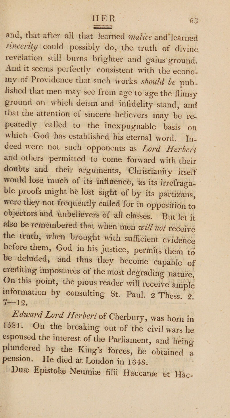 _and, that after all that learned madice and’learned sincerity could possibly ‘do, the truth of divine revelation still burns brighter and gains ground. And it seems perfectly consistent with the econo. my of Providence that such works should be pub- lished that men may see from age to age the flimsy ground on which deism and infidelity stand, and that the attention of sincere believers may be re- peatedly called to the inexpugnable basis on which God has established his eternal word. Tn. deed were not such opponents as Lord Herbept and others permitted to come forward with their doubts and their arguments, Christianity itself would lose much of its influence, ‘as its irrefraga- ble proofs might be lost sight of by its partizans, were they not frequently called for in Opposition to objectors and unbelievers Of all classes. But let it also be remembered that when men well not receive the truth, when brought with sufficient evidence before them, God in his justice, permits them té be deluded, and thus they become capable of erediting impostures of the most degrading nature, On this point, the pious reader will yeceive ample information by consulting St. Paul. 2 Thess. 9: wl 2. 2 Lidward Lord Herbert of Cherbury, was born in 1581. On the breaking out of the civil wars he espoused the interest of the Parliament, and being plundered by the King’s forces, he obtained a pension. He died at London in 1648, _ Due Epistole Neumix filii Haccane et Hac-