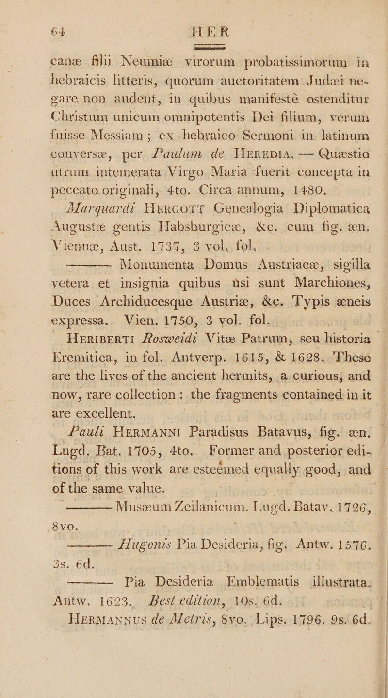 cane filii Neumiee virorum probatissimorum in hebraicis litteris, quorum auctoritatem Judai ne- gare non audent, in quibus manifesté ostenditur Christum unicum omnipotentis Dei filium, verum fuisse Messiam ; ex hebraico Sermoni in. latinum converse, per Paulum de HEREDIA. — Questia utrum intemerata Virgo Maria fuerit concepta in peccato originali, 4to. Circa annum, 1480, Marquard’ Hercorr Genealogia Diplomatica Auguste gentis Habsburgicw, &amp;e. cum fig. en, Vienne, Aust. 1737, 3 vol.: fol. Monumenta Domus Austriace, sigilla yetera ef insignia quibus usi sunt Maxchivieed Duces Archiducesque Austrie, &amp;c. Typis eneis expressa.. Vien. 1750, 3 vol. fol. cremitica, in fol. Antverp. 1615, &amp; 1628. These are the lives of the ancient hermits » a curious, and now, rare collection: the fragments contained in it are excellent. Pauli HerManni Paradisus Batavus, fig. on. Lugd, Bat. 1705, 4to. Former and posterior edi- of the same value. Museum Zeilanicum. Loed. Batav. 1726, 8vo. : ) FHugonis Pia Desideria, fig. Antw. 1576. 3s. 6d, : | Pia Desideria Emblematis illustrata. Antw. 1623. Best edition, 10s. 6d. 2 Hermannus de Afetris, 8yo. Lips. 1796. 9s. 6d. \