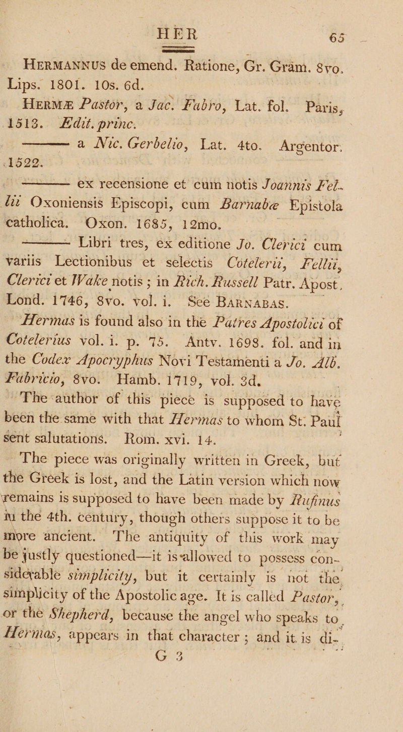 HERMANNUS de emend. Ratione, Gr. Gram. 8vo. Lips. 1801. 10s.6d.. HerM&amp; Pastor, a Jac. fabro, Lat. fol. Paris, (1513. Edit. princ. ; a Nic. Gerbelio, Lat. 4to. Argentor. 1522. | ex recensione et cum notis Joanni’s Fel- tit Oxoniensis Episcopi, cum Barnabe Epistola Sagi Oxon. 1685, 12mo. Libri tres, ex editione Jo. Clerici cum variis Lectionibus et selectis Cofelerit, Felli, Clerict et Wake notis ; in Rich. Russell Patr. Apost, Lond. 1746, 8vo. vol. i. See BARNABAS. Hermas is found also in the Patres Apostolici of Cotelerius vol.i. p. 75. Antv. 1698. fol. and in the Codex Apocryphus Novi Testamenti a Jo. Alb. Fabricio, 8vo. Hamb. 1719, vol. 3d. ~ The-author of this piece is supposed to have been the same with that Hermas to whom St: Paul sent salutations. Rom. xvi. 14. The piece was originally written in Greek, but the Greek is lost, and the Latin version which now remains is supposed to have been made by Rufinus iu the 4th. century, though others suppose it to be more ancient. The antiquity of this work may be justly questioned—it is-allowed to possess con- siderable simplicity, but it certainly is not the. simplicity of the Apostolic age. It is called Pastor, or the Shepherd, because the angel who speaks to. Her mas, appears in that ae: 5 and it is di. 3