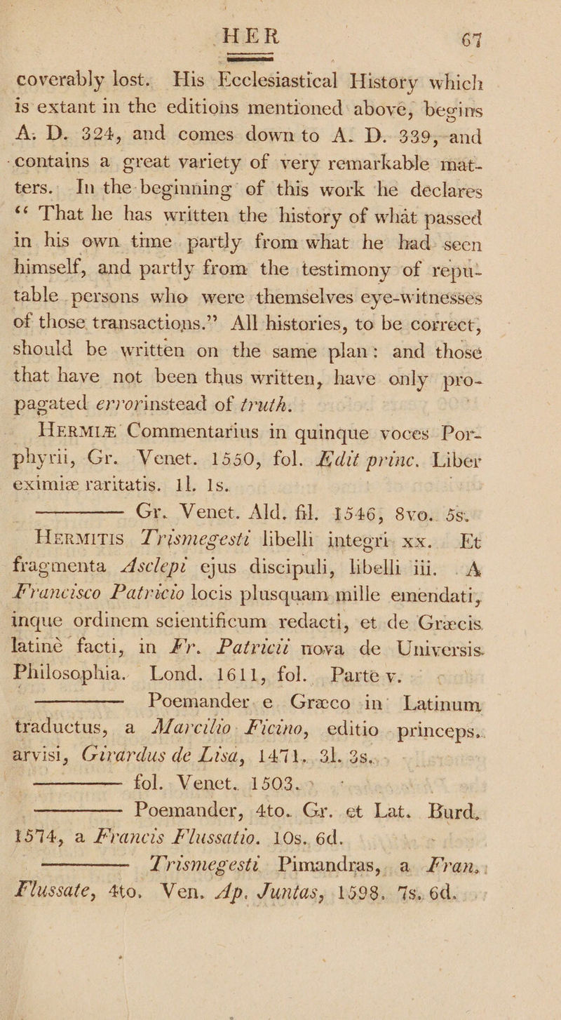 _coverably lost. His Pe etisdivnl History which is extant in the editions mentioned: above, begins A: D. 324, and comes downto A. D. 339,-and contains a great variety of very remarkable mat- ters. In the beginning’ of this work ‘he declares ‘* That he has written the history of what passed in his own time partly from what he had: seen himself, and partly from the. testimony of repu~ table persons who were themselves eye-witnesses of those transactions. ” All histories, to be correct, should be written on the same plan: and those that have not been thus written , have only pro pagated errorinstead of truth. HERMi&amp; Commentarius in quinque voces Por- phyrii, Gr. Venet. 1550, fol. Edit princ. Liber eximie raritatis. 11. 1s. Gr. Venet. Ald. fil. 1546, 8vo.. 5s. Hermitis Zrismegeste libelli integri: xx. Et fragmenta Asclep? ejus discipuli, libelli iii, . A Francisco Patricio locis plusquam mille emendati, inque ordinem scientificum redacti, et de Griecis latine facti, in Fr. Patricii nova de Universis Philosophia. Lond. 1611, fol. Parte v. Poemander.e Graco in’ Latinum traductus, a Marcilio Ficino, editio princeps.. arvisi, Girardus de Lisa, 1471. 31. 3s... i ~ fol. Venet. 1503. etoahed Poemander, 4to. Gr. et Lat. Burd, 1574, a Francis Flussatio. 10s.. 6d. ——_—-—._ Lirismegestt,: Pimandras, a. Aras Flussate, 4to, Ven. Ap. Juntas, 1598. 7s. 6d.