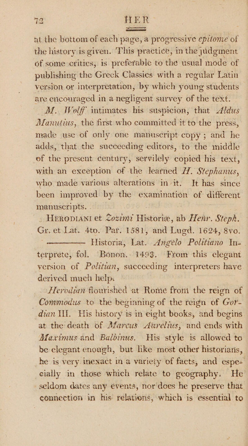 9 HER nt the bottom of each page, a progressive epitome of the history:is given. This practice, in the judgment of some critics, is preferable to the usual mode of publishing the Greek Ciassics with a regular Latin version or inter pretation, by which young students are encouraged in a negligent survey of the text. M.. Wolf’ intimates his suspicion, that Aldus Manutius, the first who committed it to the press, made use of only one manuscript copy ; and he adds, that the succeeding editors, to the middle of the present century, servilely copied his text, with an exception of the learned H. Stephanus, who made various alterations init. It has since been improved by the examination of different manuscripts. : : _ Heropiani et Lozemit Historie, ab Henr. Steph. Gr. et Lat. 4to. Par. 1581, and Lugd. 1624, 8vo. Historia, Lat. dngeélo Politrano In- terprete, fol. Bonon.. 1493. From this elegant version of Politzun, succeeding interpreters hive derived much help: Flerodian flourished at Rome froni the reign of Commodus to the beginning of the reign of Gor- dian Vil. His history is in eight books, and begins at the death of Afarcus Aurelius, and ends with Afavimus and Balbinus, His style is allowed to be elegant enough, but lke most other historians, he is very inexact in a variety of facts, and espe= cially in those which relate to geography. He seldom dates any évents, nor does he preseive that connection in his relatrons, which is essential to